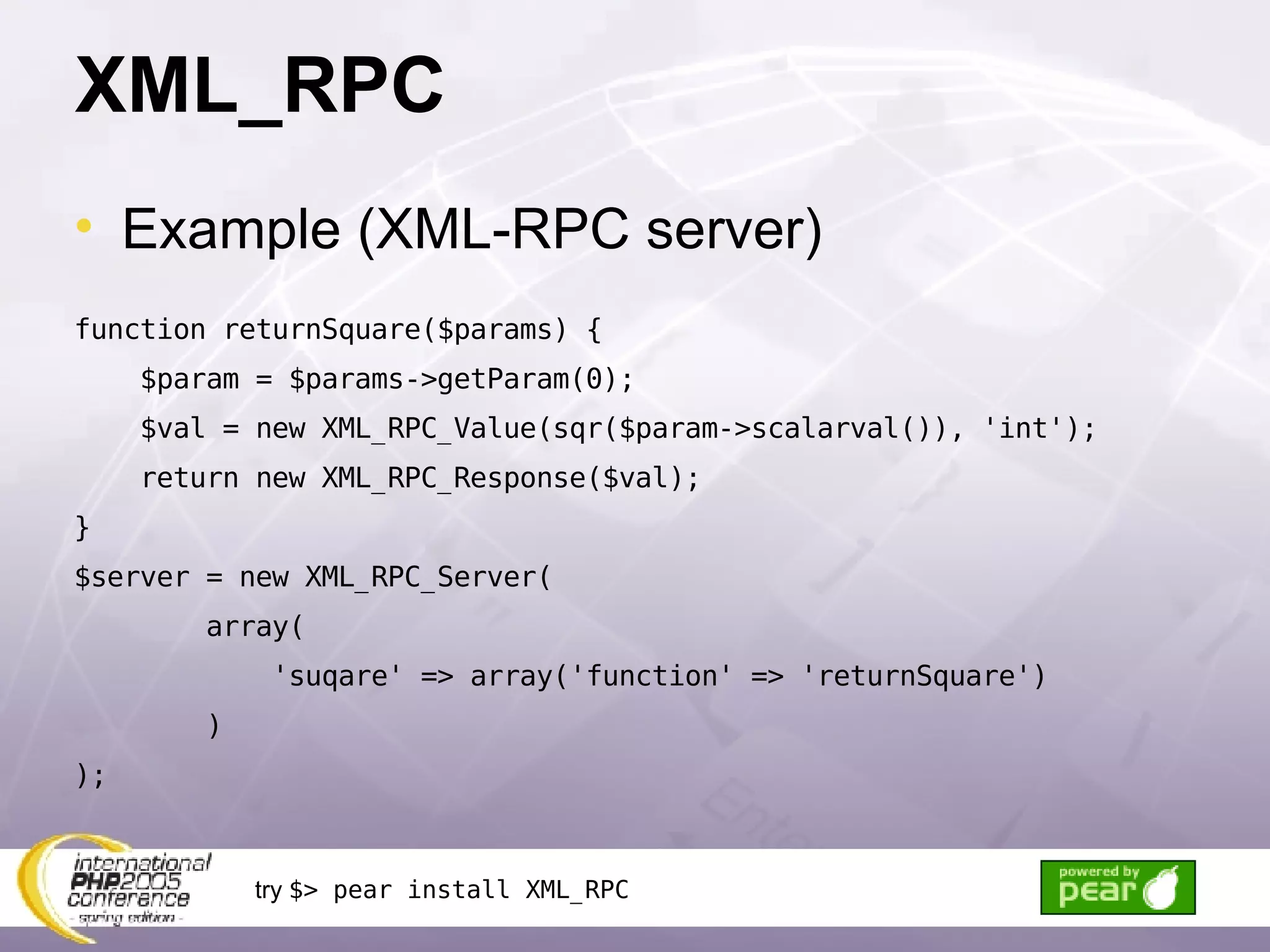 XML_RPC Example (XML-RPC server) function returnSquare($params) { $param = $params->getParam(0); $val = new XML_RPC_Value(sqr($param->scalarval()), 'int');  return new XML_RPC_Response($val); } $server = new XML_RPC_Server( array( 'suqare' => array('function' => 'returnSquare') ) ); try  $> pear install XML_RPC 