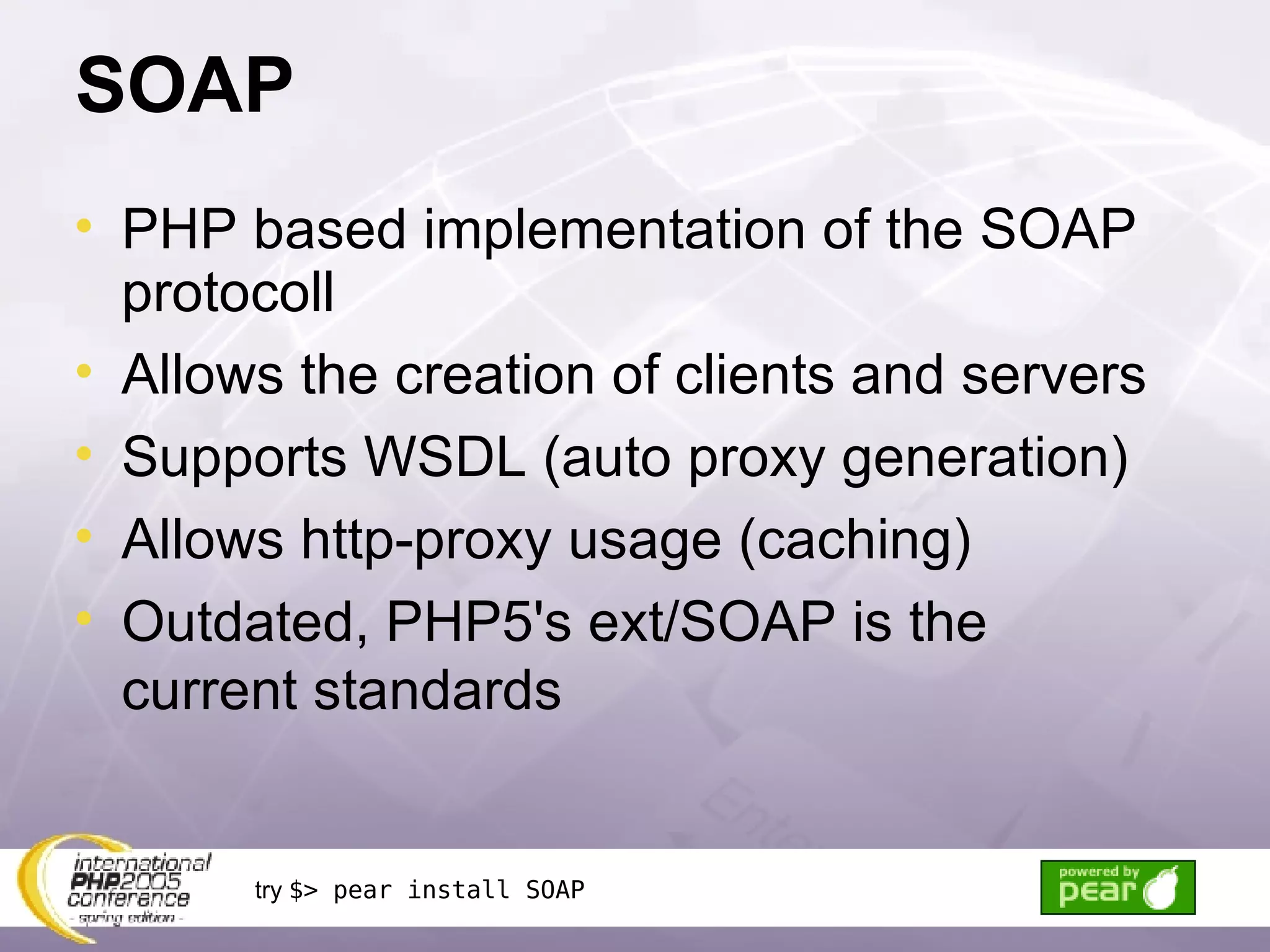 SOAP PHP based implementation of the SOAP protocoll Allows the creation of clients and servers Supports WSDL (auto proxy generation) Allows http-proxy usage (caching) Outdated, PHP5's ext/SOAP is the current standards try  $> pear install SOAP 