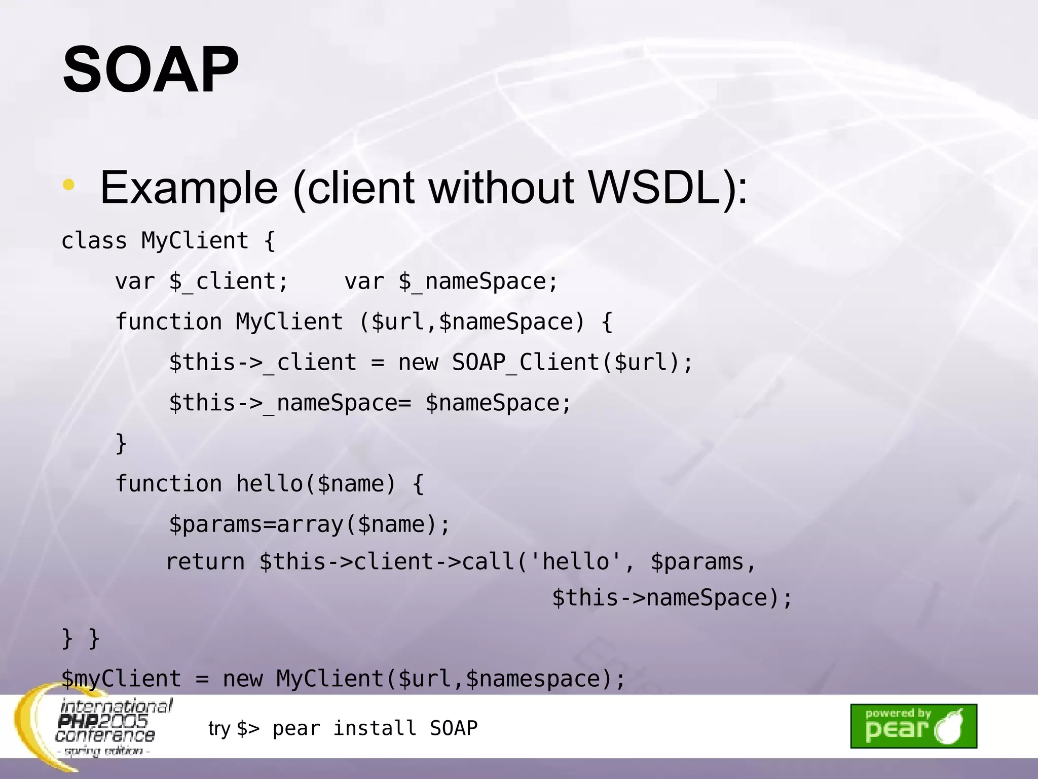 SOAP Example (client without WSDL): class MyClient { var $_client;  var $_nameSpace; function MyClient ($url,$nameSpace) { $this->_client = new SOAP_Client($url); $this->_nameSpace= $nameSpace;  } function hello($name) { $params=array($name); return $this->client->call('hello', $params,  $this->nameSpace); } } $myClient = new MyClient($url,$namespace); try  $> pear install SOAP 