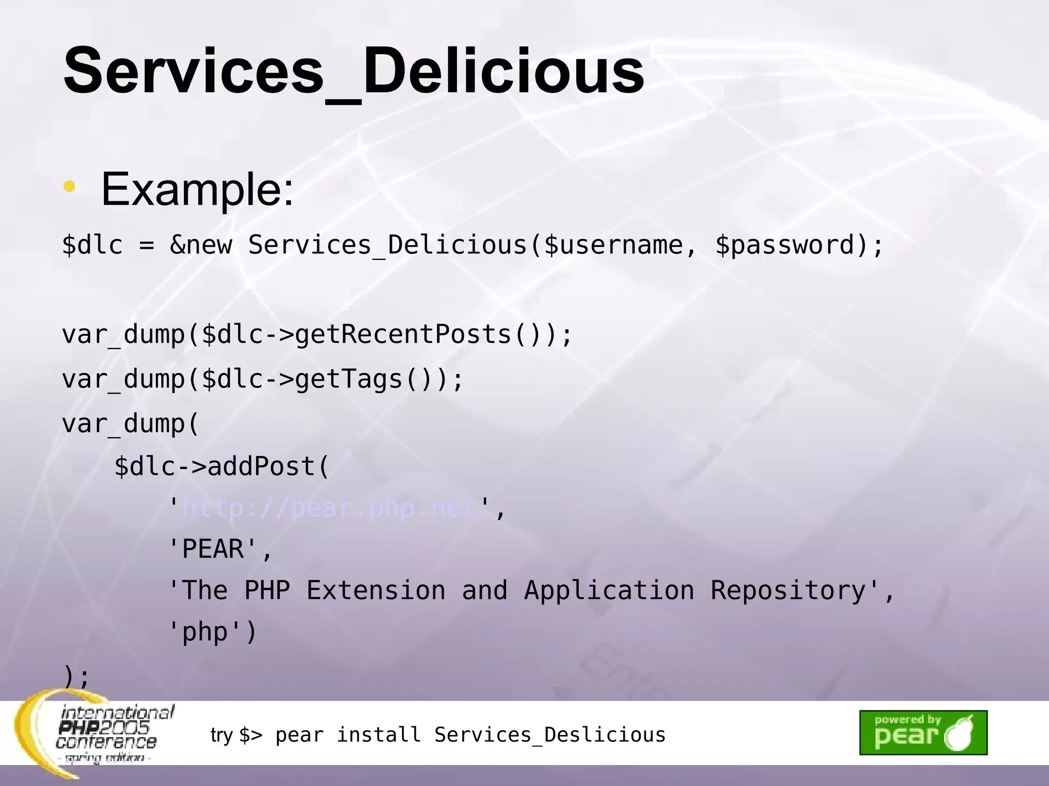 Services_Delicious Example: $dlc = &new Services_Delicious($username, $password); var_dump($dlc->getRecentPosts()); var_dump($dlc->getTags()); var_dump( $dlc->addPost( ' http://pear.php.net ', 'PEAR', 'The PHP Extension and Application Repository', 'php') ); try  $> pear install Services_Deslicious 