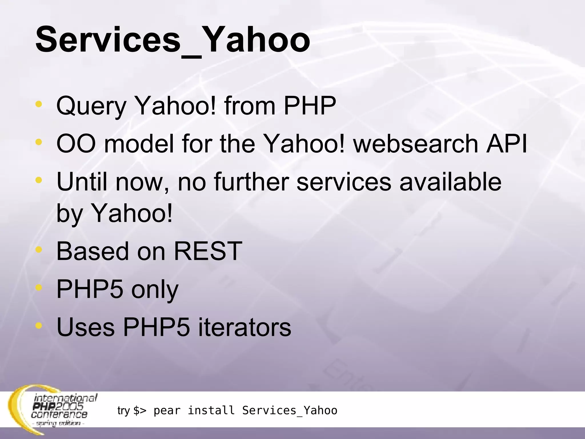 Services_Yahoo Query Yahoo! from PHP OO model for the Yahoo! websearch API Until now, no further services available by Yahoo! Based on REST PHP5 only Uses PHP5 iterators try  $> pear install Services_Yahoo 
