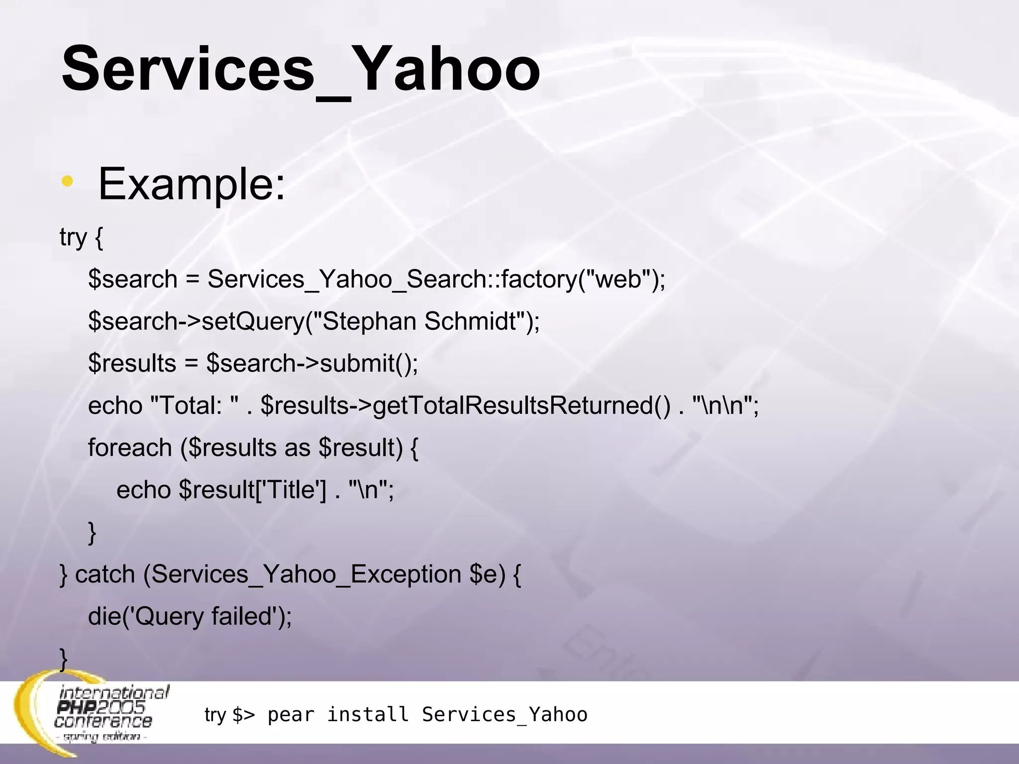 Services_Yahoo Example: try { $search = Services_Yahoo_Search::factory(&quot;web&quot;); $search->setQuery(&quot;Stephan Schmidt&quot;); $results = $search->submit(); echo &quot;Total: &quot; . $results->getTotalResultsReturned() . &quot;\n\n&quot;; foreach ($results as $result) { echo $result['Title'] . &quot;\n&quot;; } } catch (Services_Yahoo_Exception $e) { die('Query failed'); } try  $> pear install Services_Yahoo 