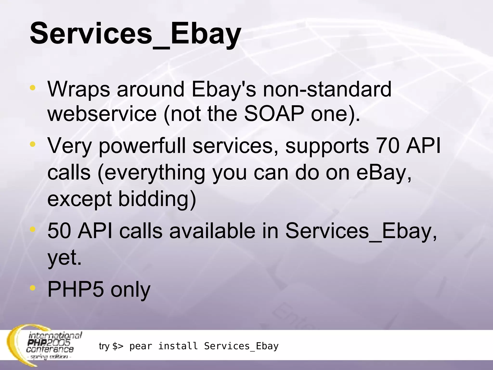 Services_Ebay Wraps around Ebay's non-standard webservice (not the SOAP one). Very powerfull services, supports 70 API calls (everything you can do on eBay, except bidding) 50 API calls available in Services_Ebay, yet. PHP5 only try  $> pear install Services_Ebay 