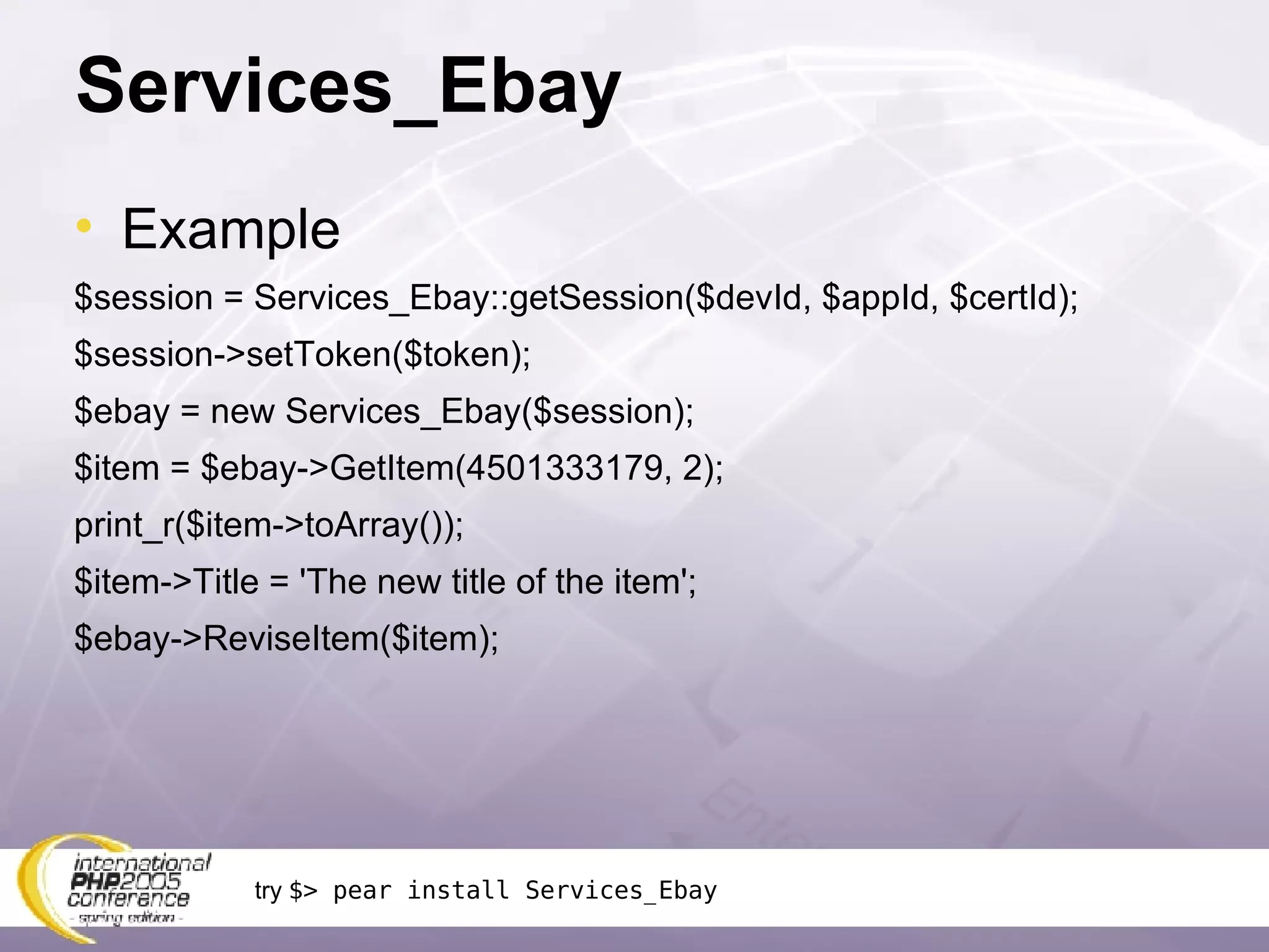 Services_Ebay Example $session = Services_Ebay::getSession($devId, $appId, $certId); $session->setToken($token); $ebay = new Services_Ebay($session); $item = $ebay->GetItem(4501333179, 2); print_r($item->toArray()); $item->Title = 'The new title of the item'; $ebay->ReviseItem($item); try  $> pear install Services_Ebay 