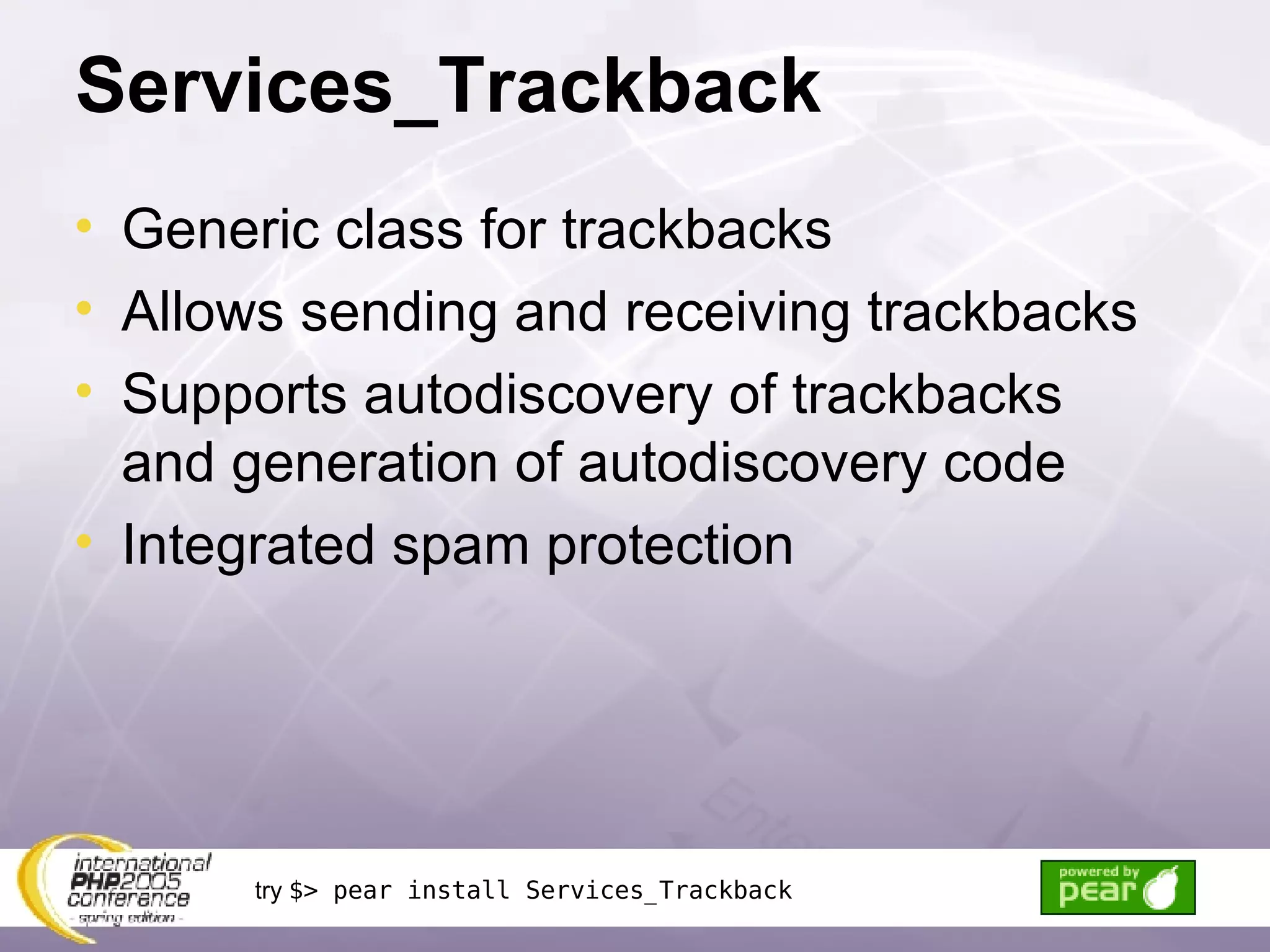 Services_Trackback Generic class for trackbacks Allows sending and receiving trackbacks Supports autodiscovery of trackbacks and generation of autodiscovery code Integrated spam protection try  $> pear install Services_Trackback 
