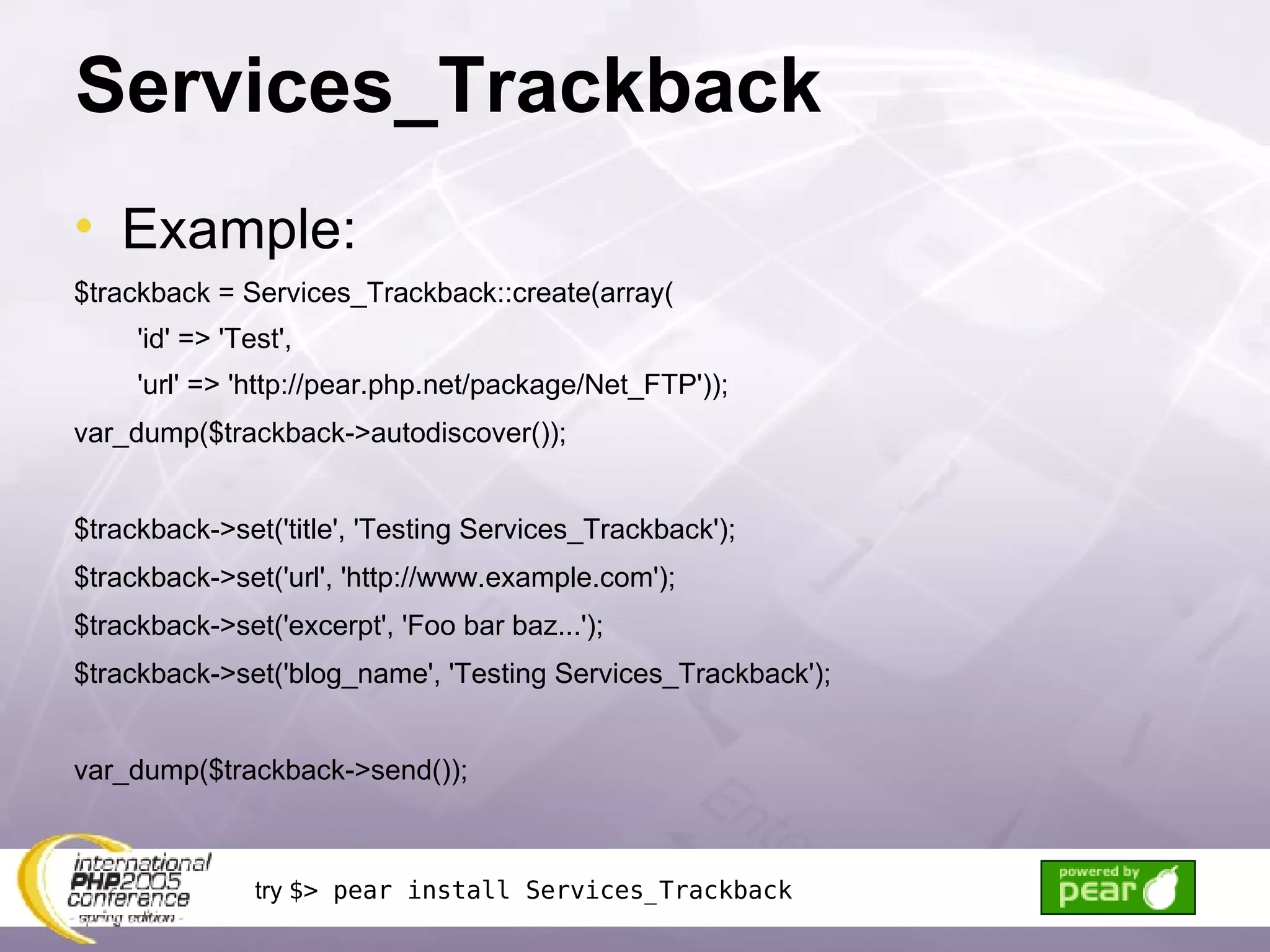 Services_Trackback Example: $trackback = Services_Trackback::create(array( 'id' => 'Test', 'url' => 'http://pear.php.net/package/Net_FTP')); var_dump($trackback->autodiscover()); $trackback->set('title', 'Testing Services_Trackback'); $trackback->set('url', 'http://www.example.com'); $trackback->set('excerpt', 'Foo bar baz...'); $trackback->set('blog_name', 'Testing Services_Trackback'); var_dump($trackback->send()); try  $> pear install Services_Trackback 