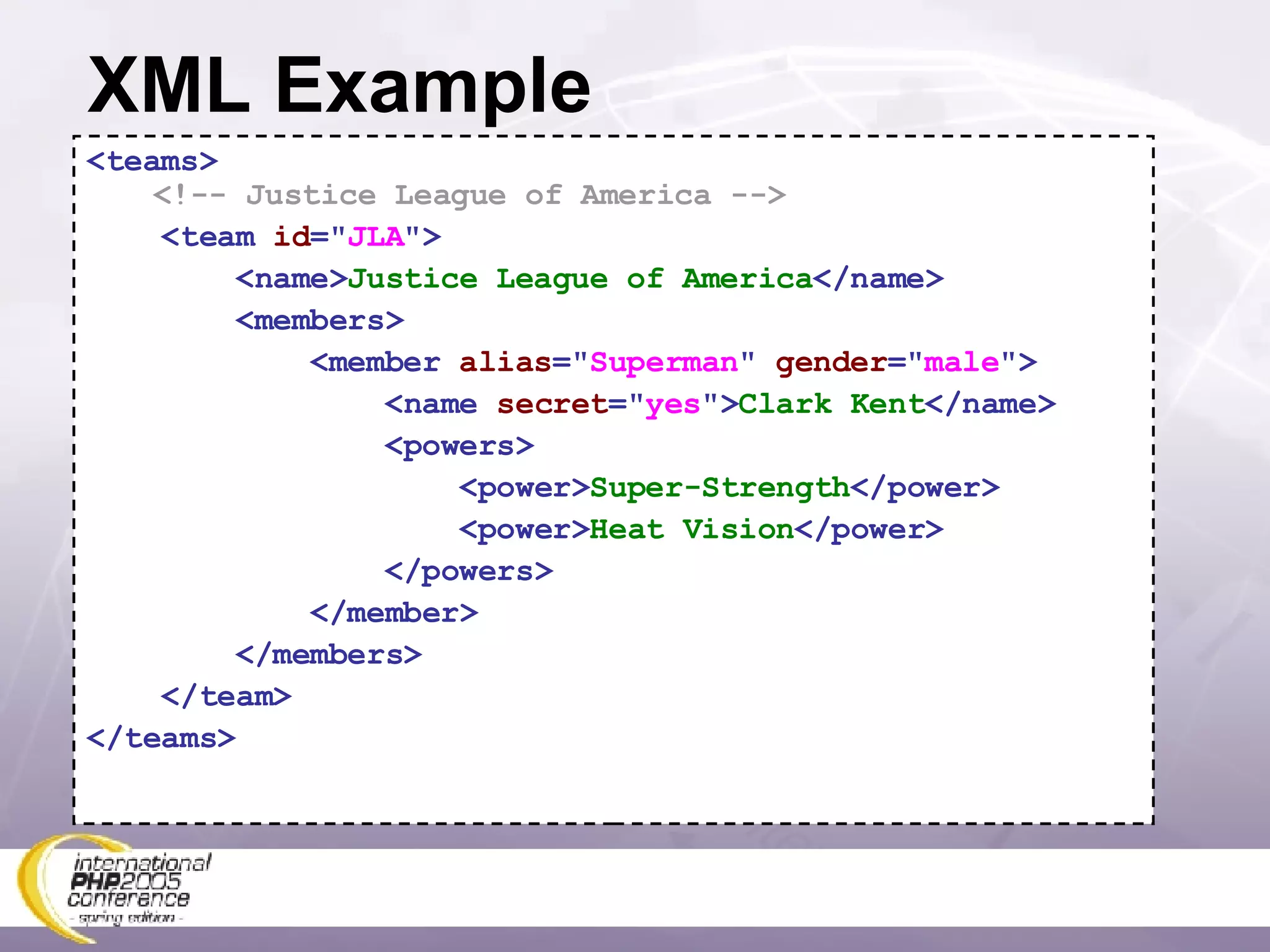 XML Example <teams>  <!-- Justice League of America --> <team  id =&quot; JLA &quot;> <name> Justice League of America </name> <members> <member  alias =&quot; Superman &quot;  gender =&quot; male &quot;> <name  secret =&quot; yes &quot;> Clark Kent </name> <powers> <power> Super-Strength </power> <power> Heat Vision </power> </powers> </member> </members> </team> </teams> 