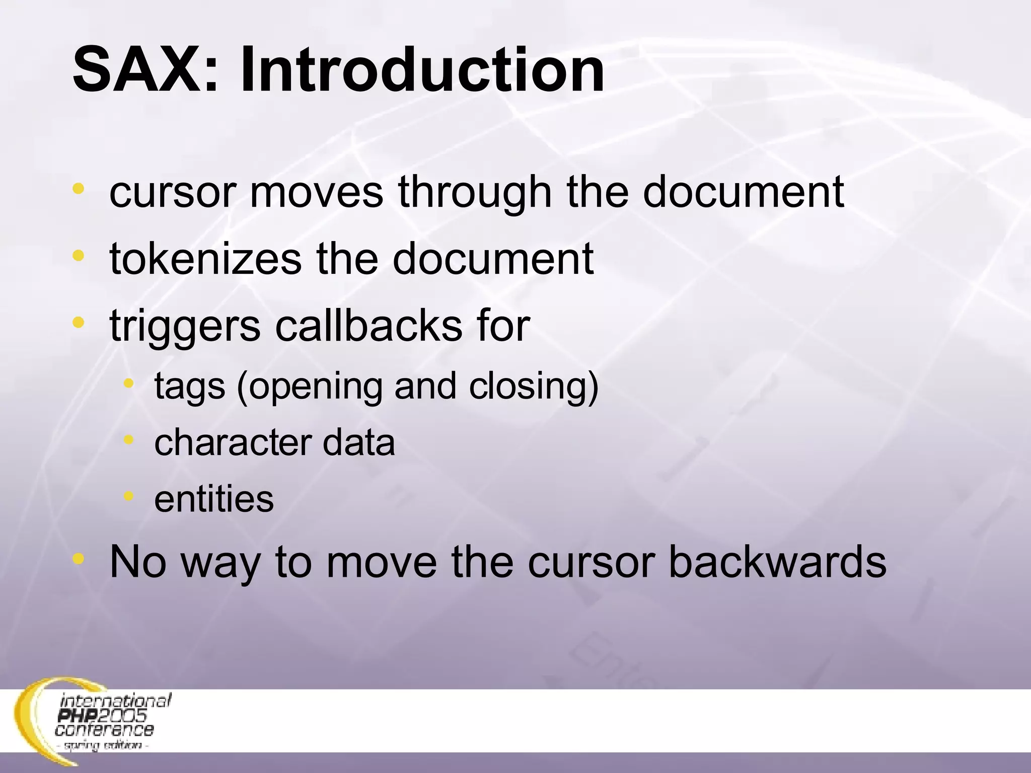 SAX: Introduction cursor moves through the document tokenizes the document triggers callbacks for tags (opening and closing) character data entities No way to move the cursor backwards 