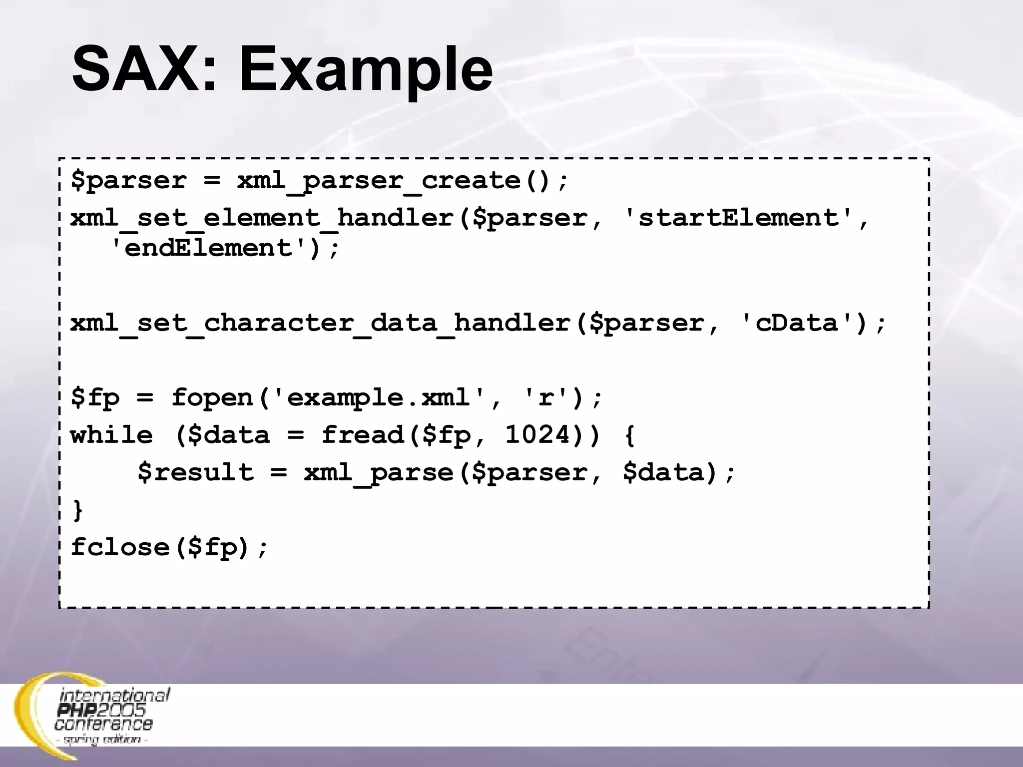 SAX: Example $parser = xml_parser_create(); xml_set_element_handler($parser, 'startElement', 'endElement'); xml_set_character_data_handler($parser, 'cData'); $fp = fopen('example.xml', 'r'); while ($data = fread($fp, 1024)) { $result = xml_parse($parser, $data); } fclose($fp); 