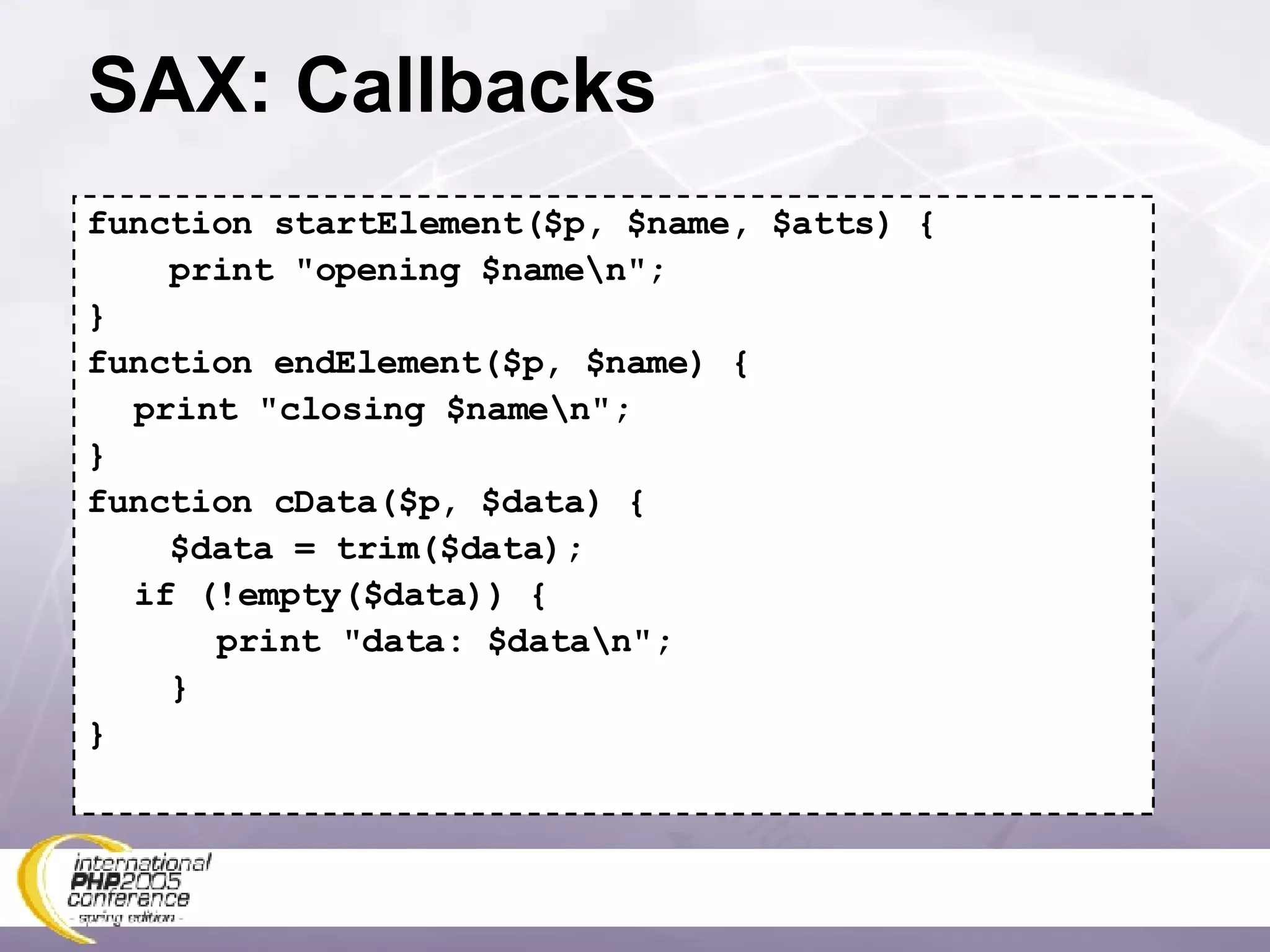 SAX: Callbacks function startElement($p, $name, $atts) { print &quot;opening $name\n&quot;; } function endElement($p, $name) { print &quot;closing $name\n&quot;; } function cData($p, $data) { $data = trim($data); if (!empty($data)) {   print &quot;data: $data\n&quot;; } } 