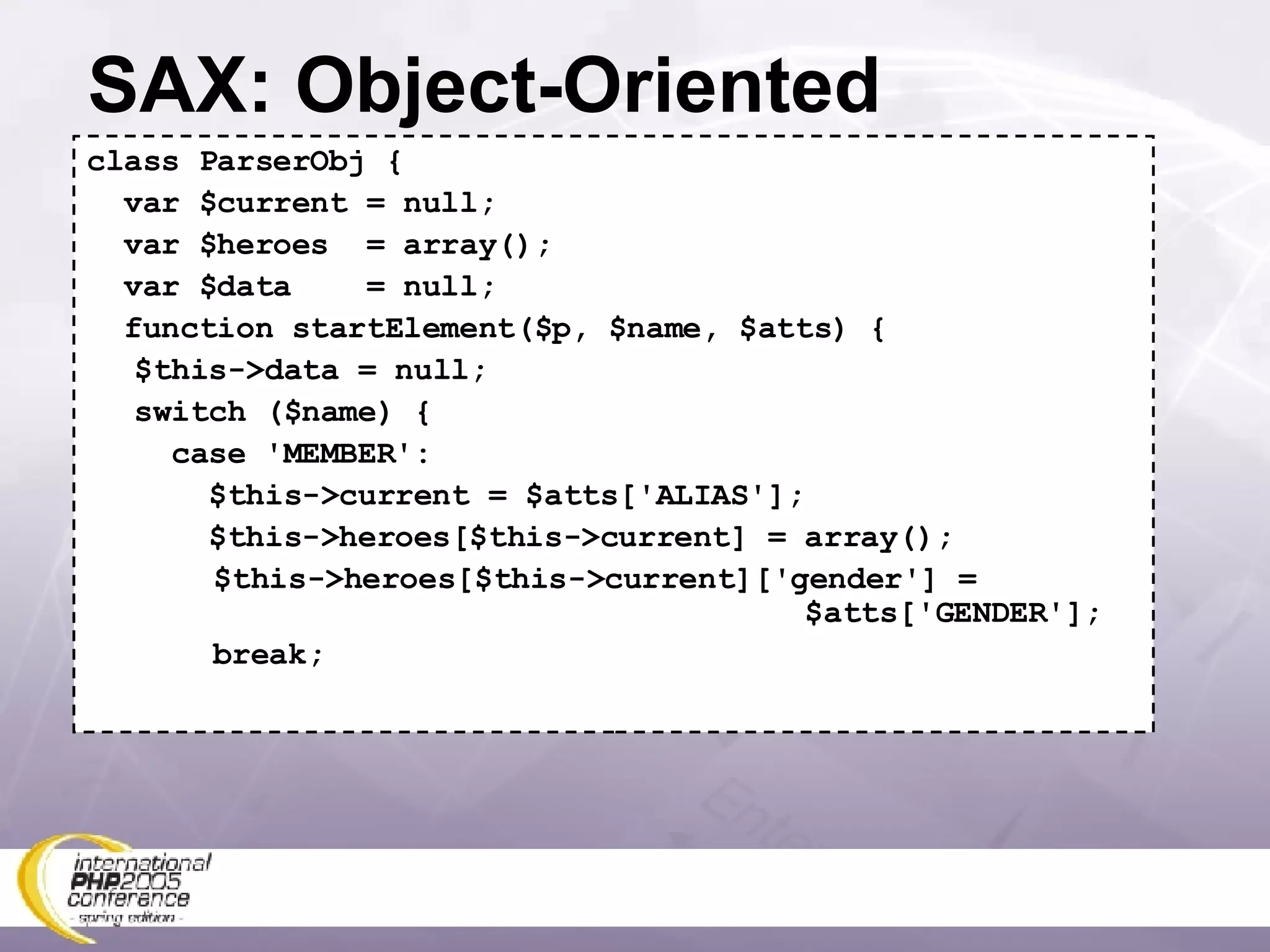 SAX: Object-Oriented class ParserObj { var $current = null; var $heroes  = array(); var $data  = null; function startElement($p, $name, $atts) { $this->data = null; switch ($name) {   case 'MEMBER':   $this->current = $atts['ALIAS'];   $this->heroes[$this->current] = array(); $this->heroes[$this->current]['gender'] =   $atts['GENDER']; break; 
