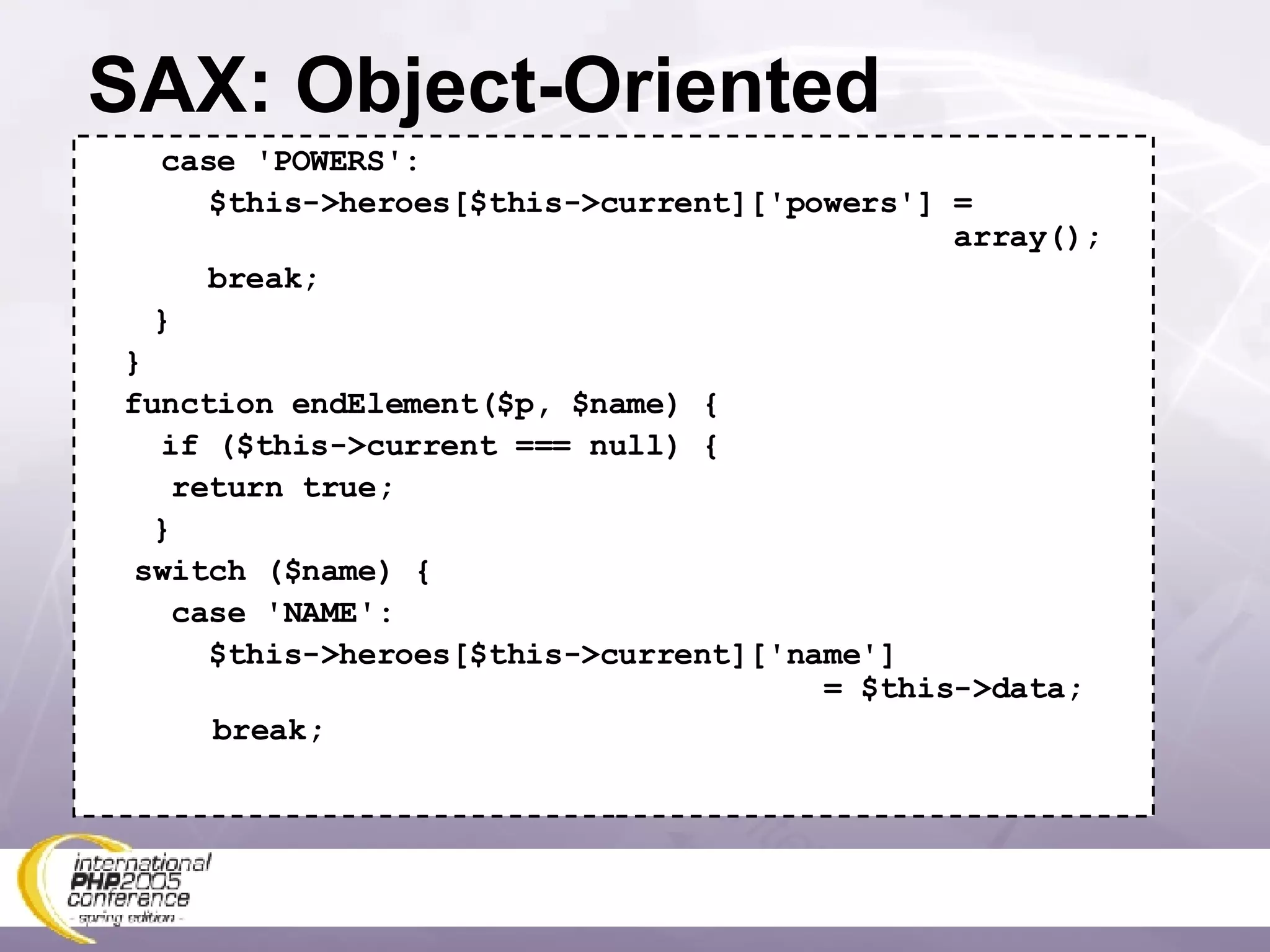 SAX: Object-Oriented case 'POWERS':   $this->heroes[$this->current]['powers'] =    array();   break;   } } function endElement($p, $name) { if ($this->current === null) {   return true;   } switch ($name) {   case 'NAME':   $this->heroes[$this->current]['name']   = $this->data; break; 