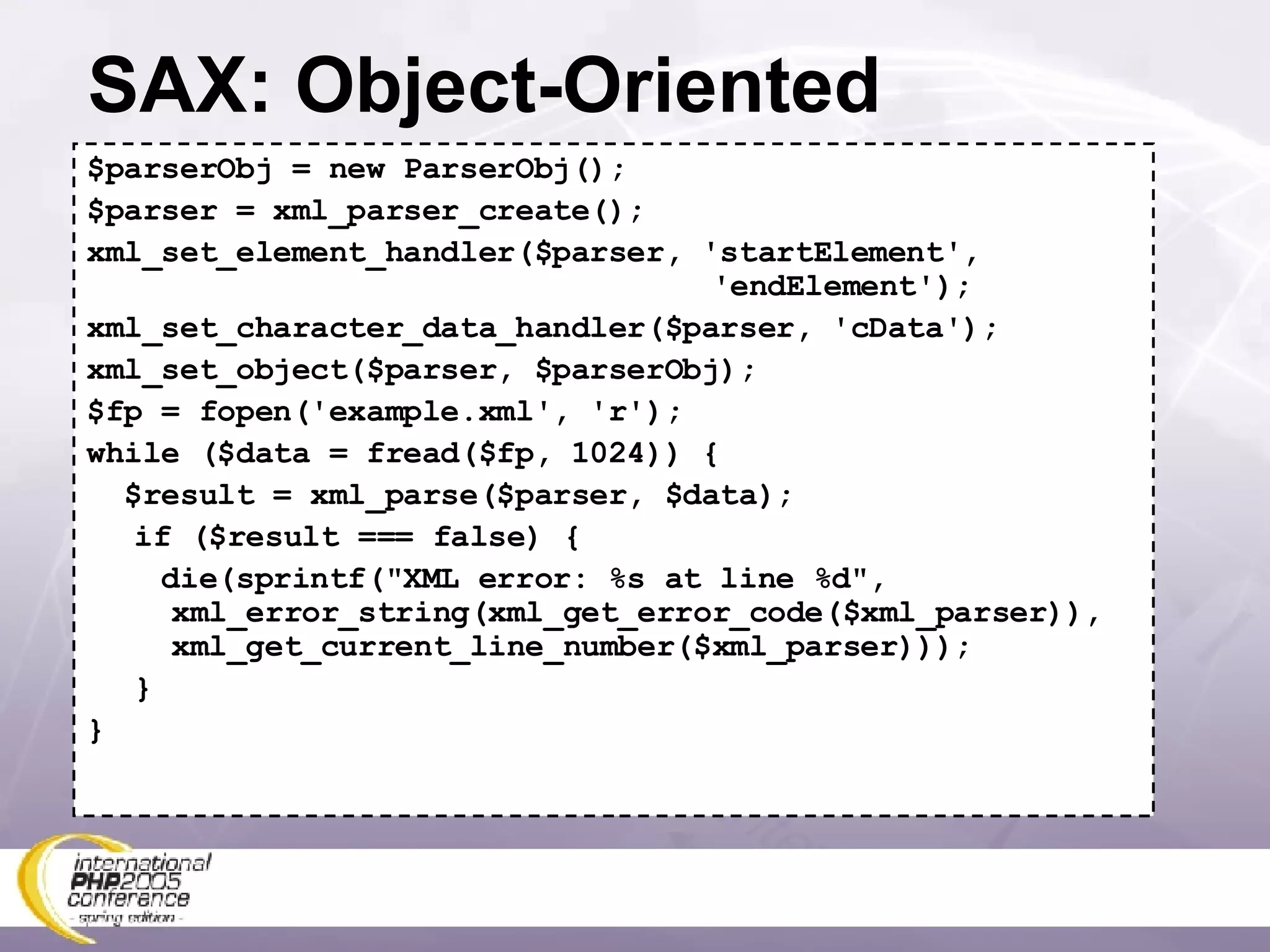SAX: Object-Oriented $parserObj = new ParserObj(); $parser = xml_parser_create(); xml_set_element_handler($parser, 'startElement',    'endElement'); xml_set_character_data_handler($parser, 'cData'); xml_set_object($parser, $parserObj); $fp = fopen('example.xml', 'r'); while ($data = fread($fp, 1024)) { $result = xml_parse($parser, $data); if ($result === false) { die(sprintf(&quot;XML error: %s at line %d&quot;,   xml_error_string(xml_get_error_code($xml_parser)),   xml_get_current_line_number($xml_parser))); } } 