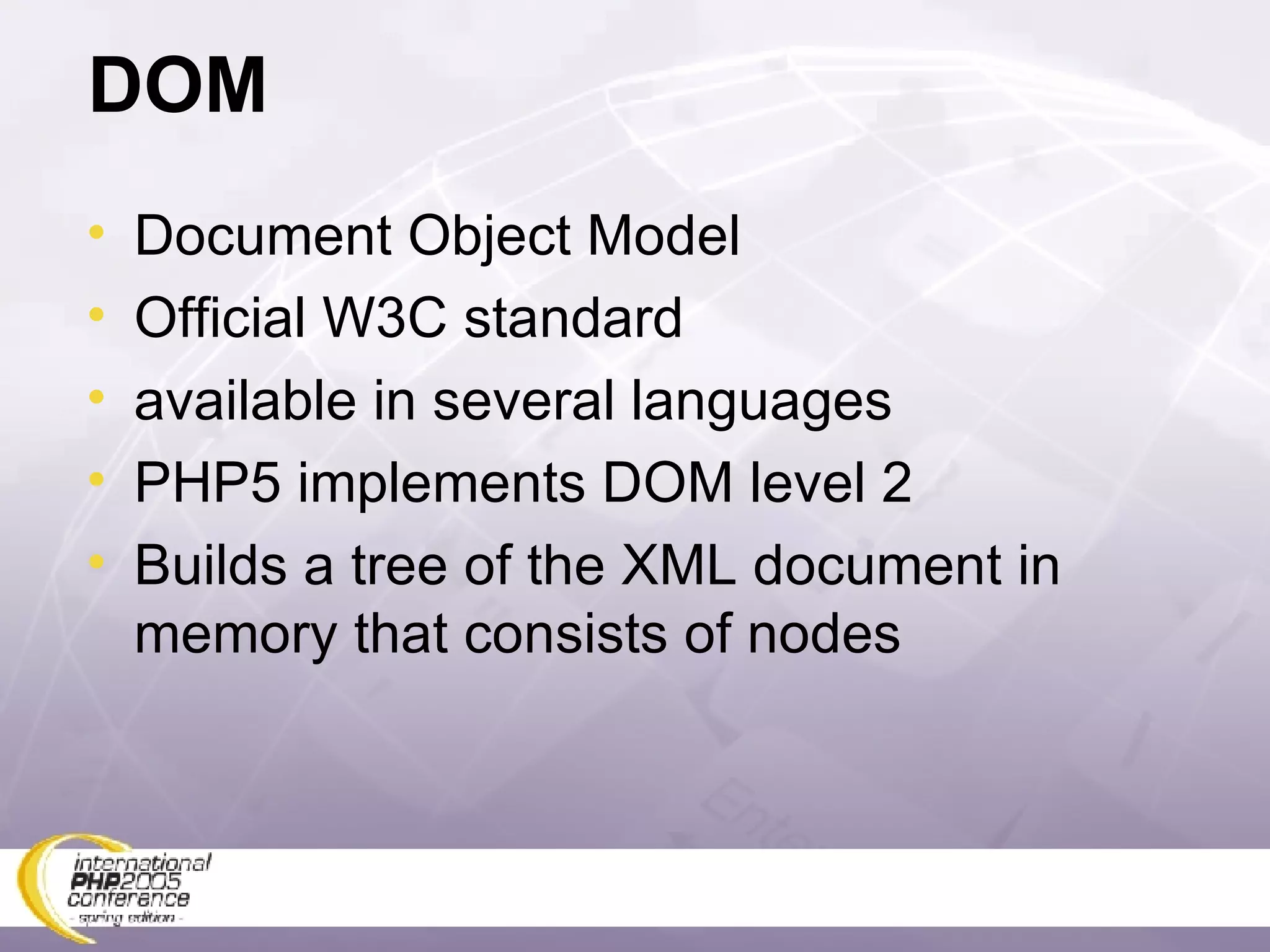 DOM Document Object Model Official W3C standard available in several languages PHP5 implements DOM level 2 Builds a tree of the XML document in memory that consists of nodes 