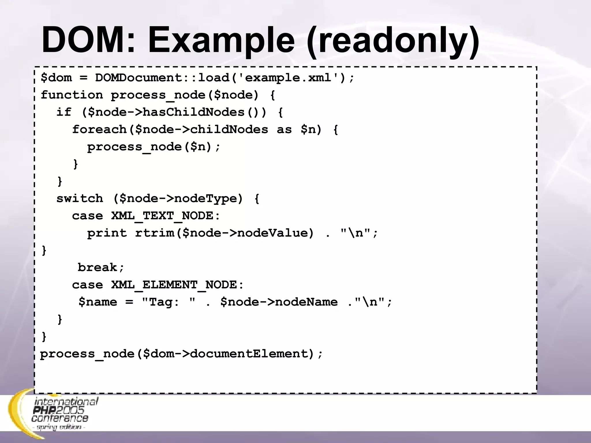 DOM: Example (readonly) $dom = DOMDocument::load('example.xml'); function process_node($node) { if ($node->hasChildNodes()) { foreach($node->childNodes as $n) { process_node($n); } } switch ($node->nodeType) { case XML_TEXT_NODE: print rtrim($node->nodeValue) . &quot;\n&quot;; }   break; case XML_ELEMENT_NODE:   $name = &quot;Tag: &quot; . $node->nodeName .&quot;\n&quot;; }  } process_node($dom->documentElement); 