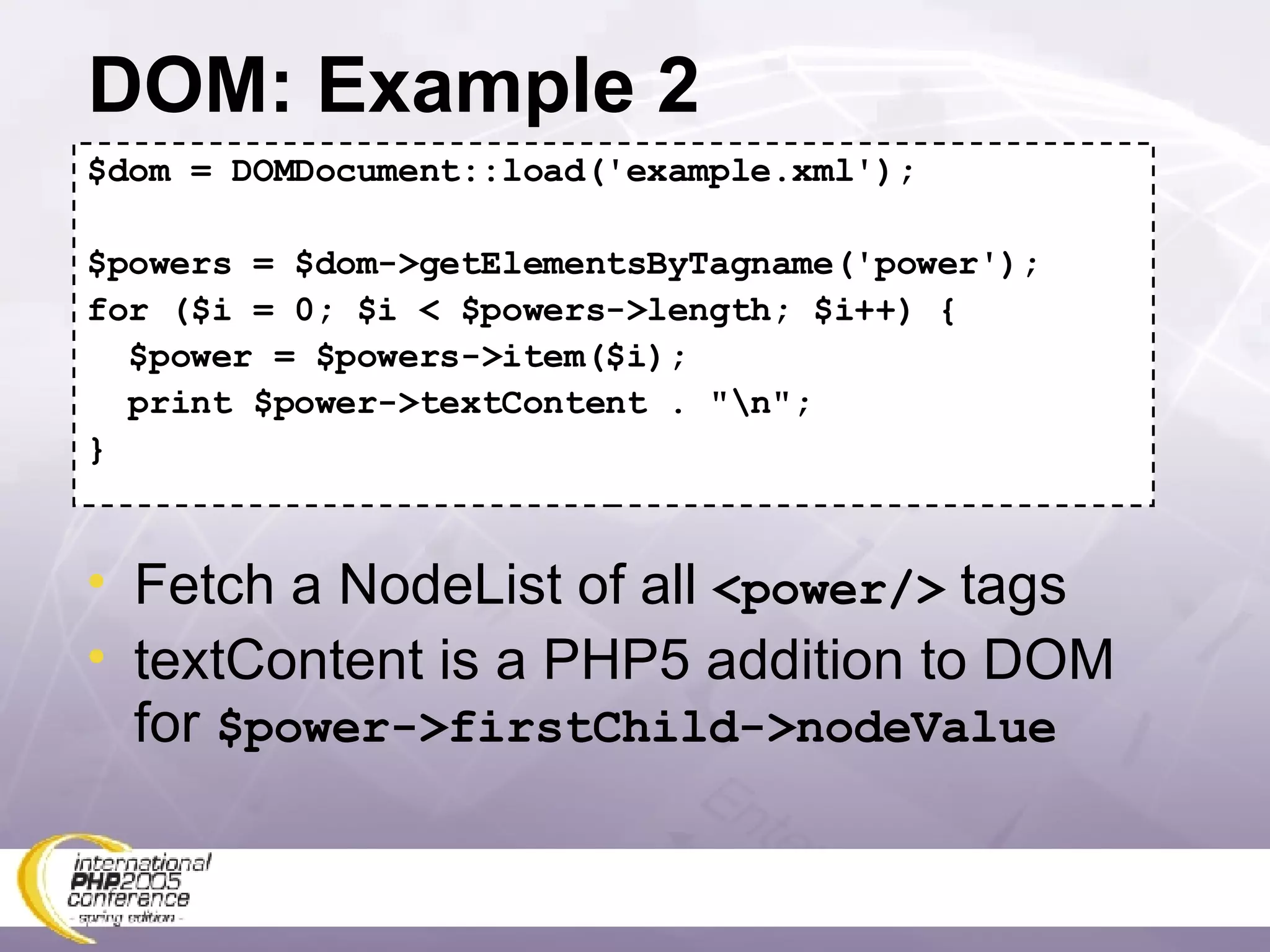 DOM: Example 2 $dom = DOMDocument::load('example.xml'); $powers = $dom->getElementsByTagname('power'); for ($i = 0; $i < $powers->length; $i++) { $power = $powers->item($i); print $power->textContent . &quot;\n&quot;; } Fetch a NodeList of all  <power/>  tags textContent is a PHP5 addition to DOM for  $power->firstChild->nodeValue 