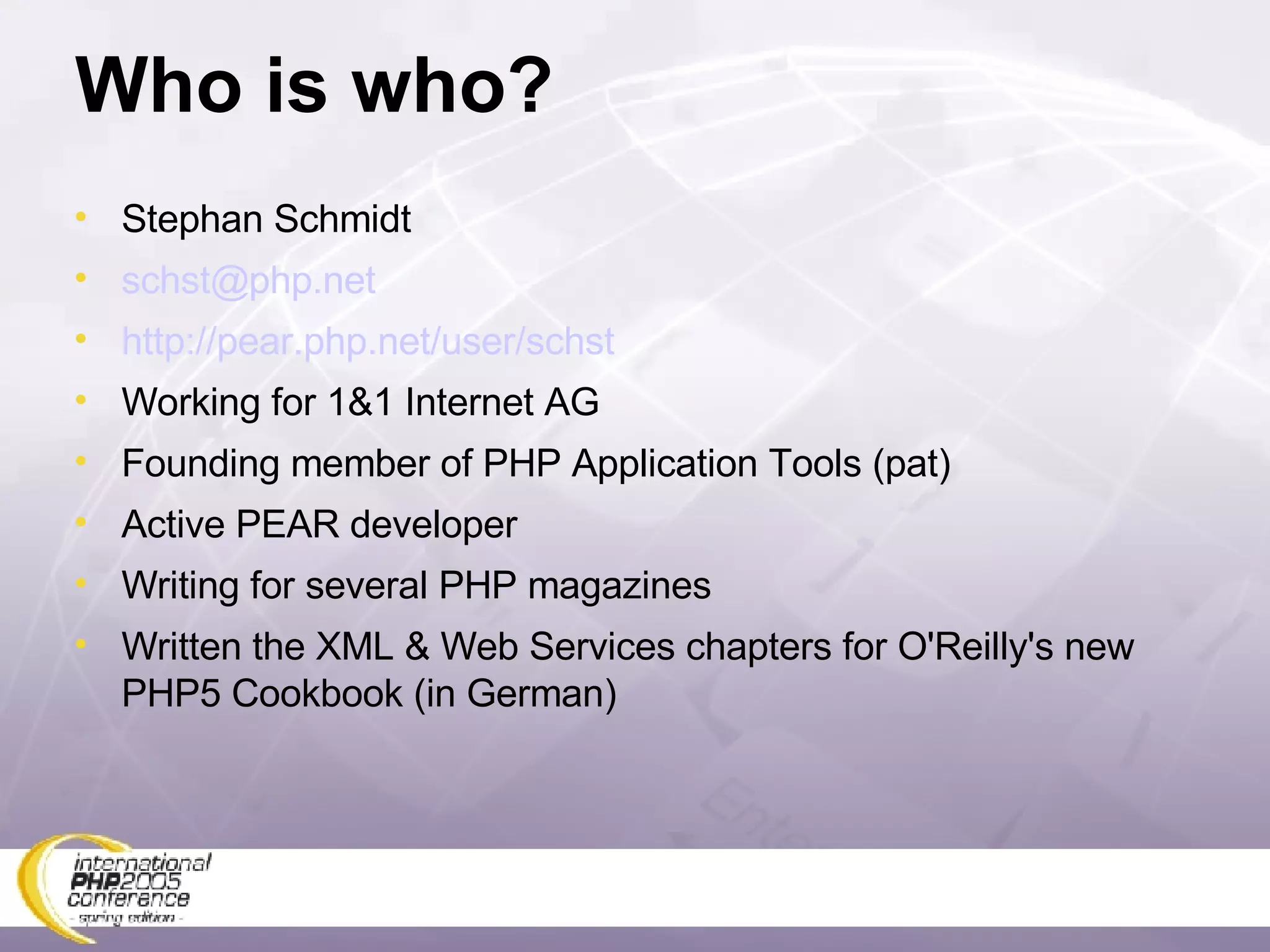 Who is who? Stephan Schmidt [email_address] http://pear.php.net/user/schst Working for 1&1 Internet AG Founding member of PHP Application Tools (pat) Active PEAR developer Writing for several PHP magazines Written the XML & Web Services chapters for O'Reilly's new PHP5 Cookbook (in German) 