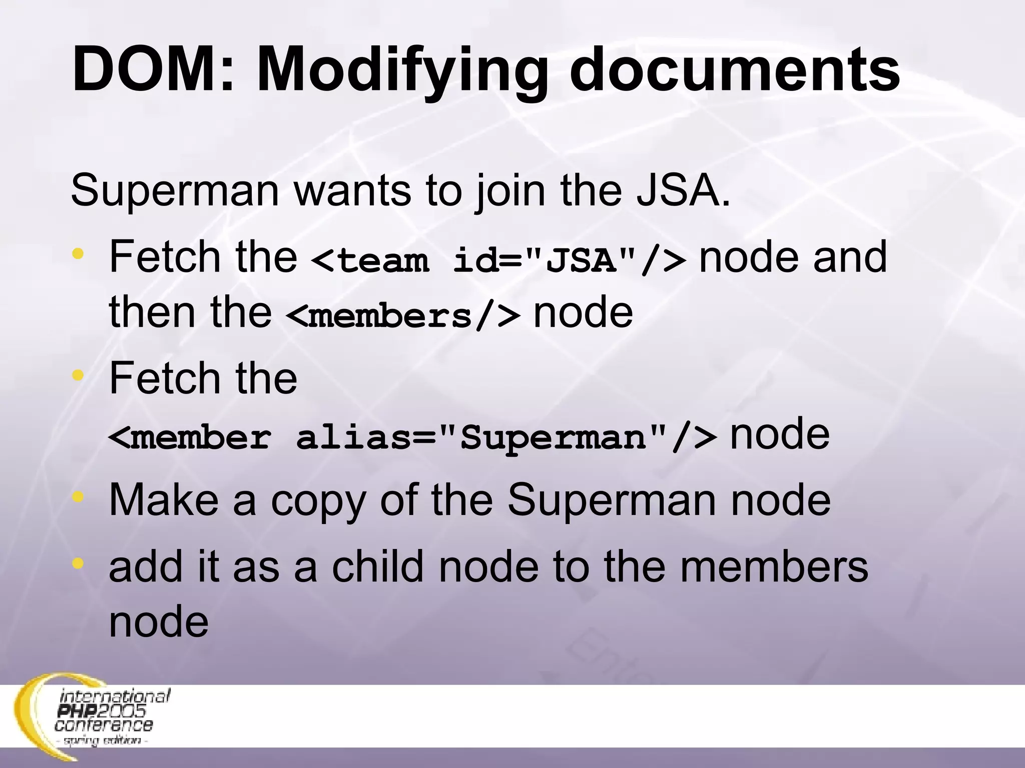DOM: Modifying documents Superman wants to join the JSA. Fetch the  <team id=&quot;JSA&quot;/>  node and then the  <members/>  node Fetch the <member alias=&quot;Superman&quot;/>  node Make a copy of the Superman node add it as a child node to the members node 
