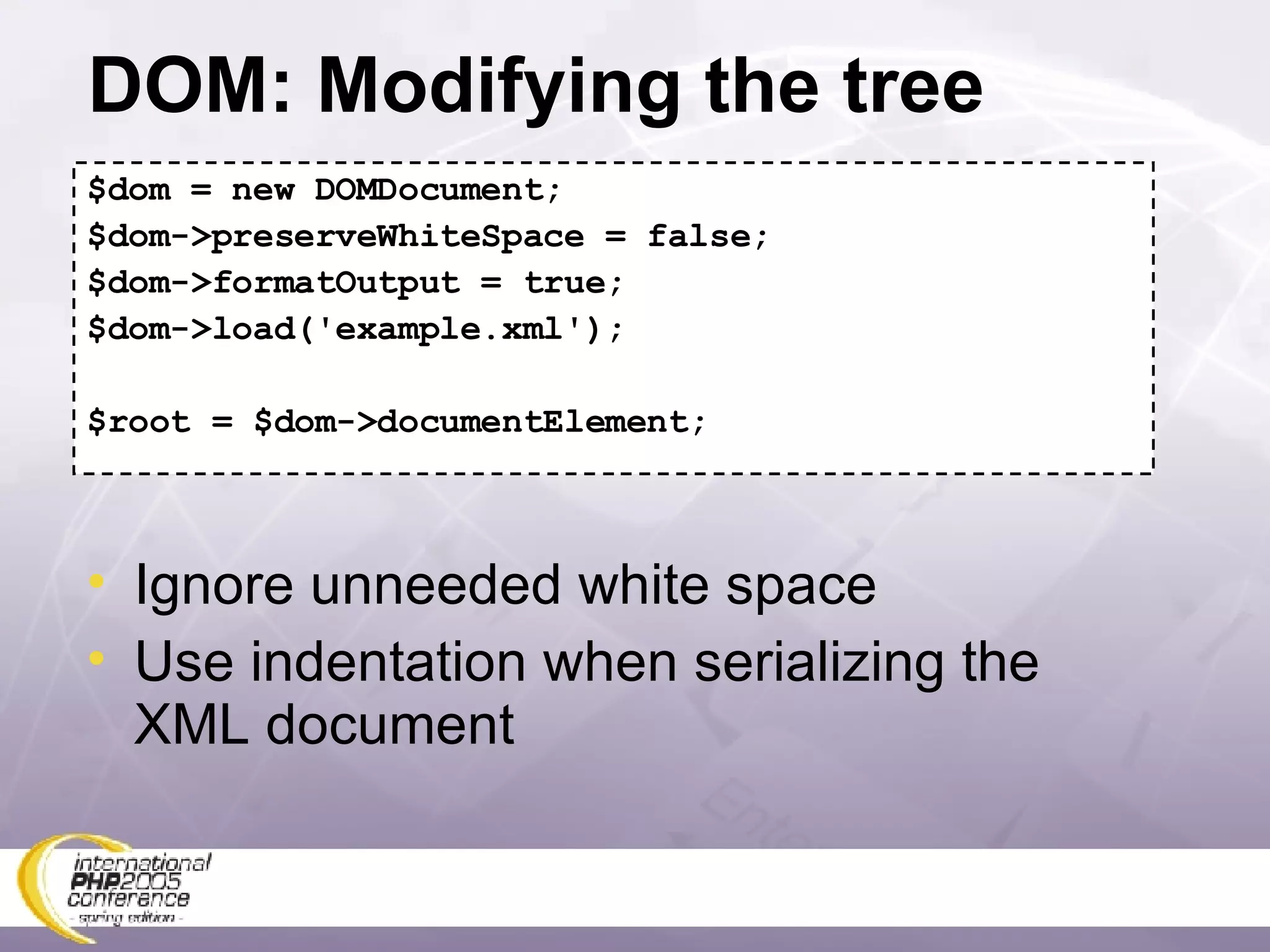 DOM: Modifying the tree $dom = new DOMDocument; $dom->preserveWhiteSpace = false; $dom->formatOutput = true; $dom->load('example.xml'); $root = $dom->documentElement; Ignore unneeded white space Use indentation when serializing the XML document 