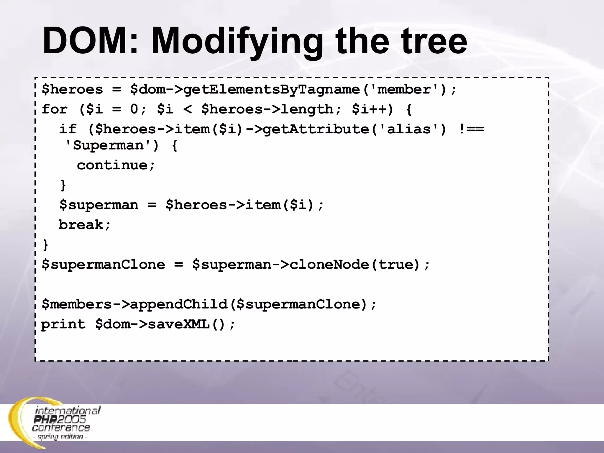 DOM: Modifying the tree $heroes = $dom->getElementsByTagname('member'); for ($i = 0; $i < $heroes->length; $i++) { if ($heroes->item($i)->getAttribute('alias') !== 'Superman') { continue; } $superman = $heroes->item($i); break; } $supermanClone = $superman->cloneNode(true); $members->appendChild($supermanClone); print $dom->saveXML(); 