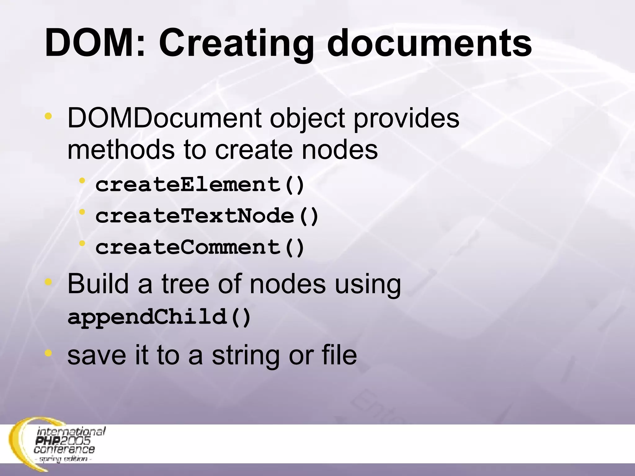 DOM: Creating documents DOMDocument object provides methods to create nodes createElement() createTextNode() createComment() Build a tree of nodes using  appendChild() save it to a string or file 