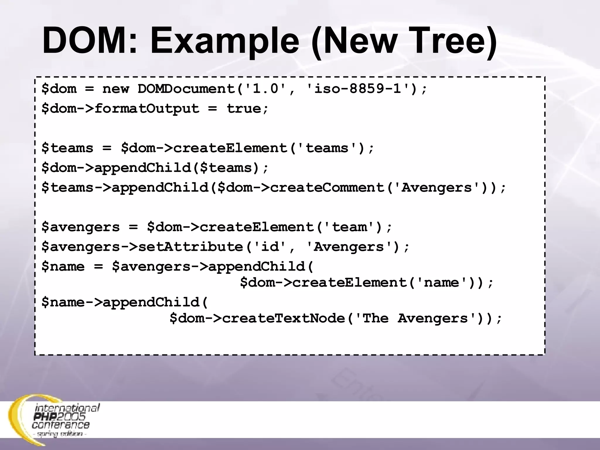 DOM: Example (New Tree) $dom = new DOMDocument('1.0', 'iso-8859-1'); $dom->formatOutput = true; $teams = $dom->createElement('teams'); $dom->appendChild($teams); $teams->appendChild($dom->createComment('Avengers')); $avengers = $dom->createElement('team'); $avengers->setAttribute('id', 'Avengers'); $name = $avengers->appendChild(   $dom->createElement('name')); $name->appendChild(   $dom->createTextNode('The Avengers')); 
