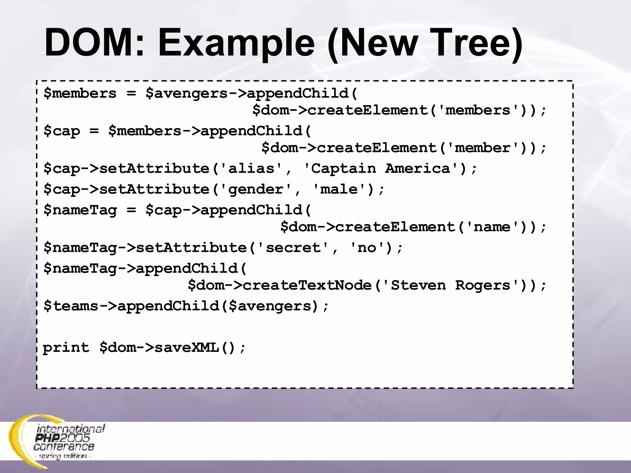 DOM: Example (New Tree) $members = $avengers->appendChild(   $dom->createElement('members')); $cap = $members->appendChild(   $dom->createElement('member')); $cap->setAttribute('alias', 'Captain America'); $cap->setAttribute('gender', 'male'); $nameTag = $cap->appendChild(   $dom->createElement('name')); $nameTag->setAttribute('secret', 'no'); $nameTag->appendChild(   $dom->createTextNode('Steven Rogers')); $teams->appendChild($avengers); print $dom->saveXML(); 