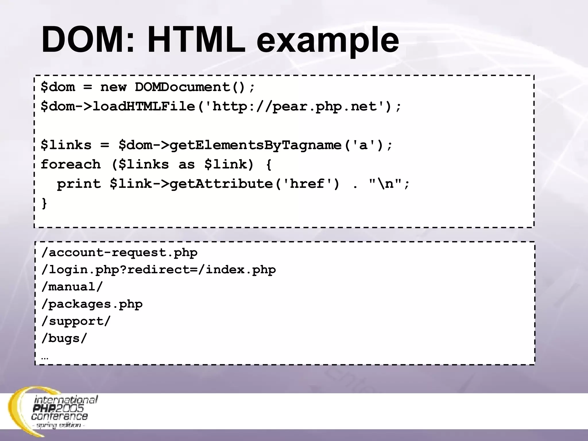 DOM: HTML example $dom = new DOMDocument(); $dom->loadHTMLFile('http://pear.php.net'); $links = $dom->getElementsByTagname('a'); foreach ($links as $link) { print $link->getAttribute('href') . &quot;\n&quot;; } /account-request.php /login.php?redirect=/index.php /manual/ /packages.php /support/ /bugs/ … 