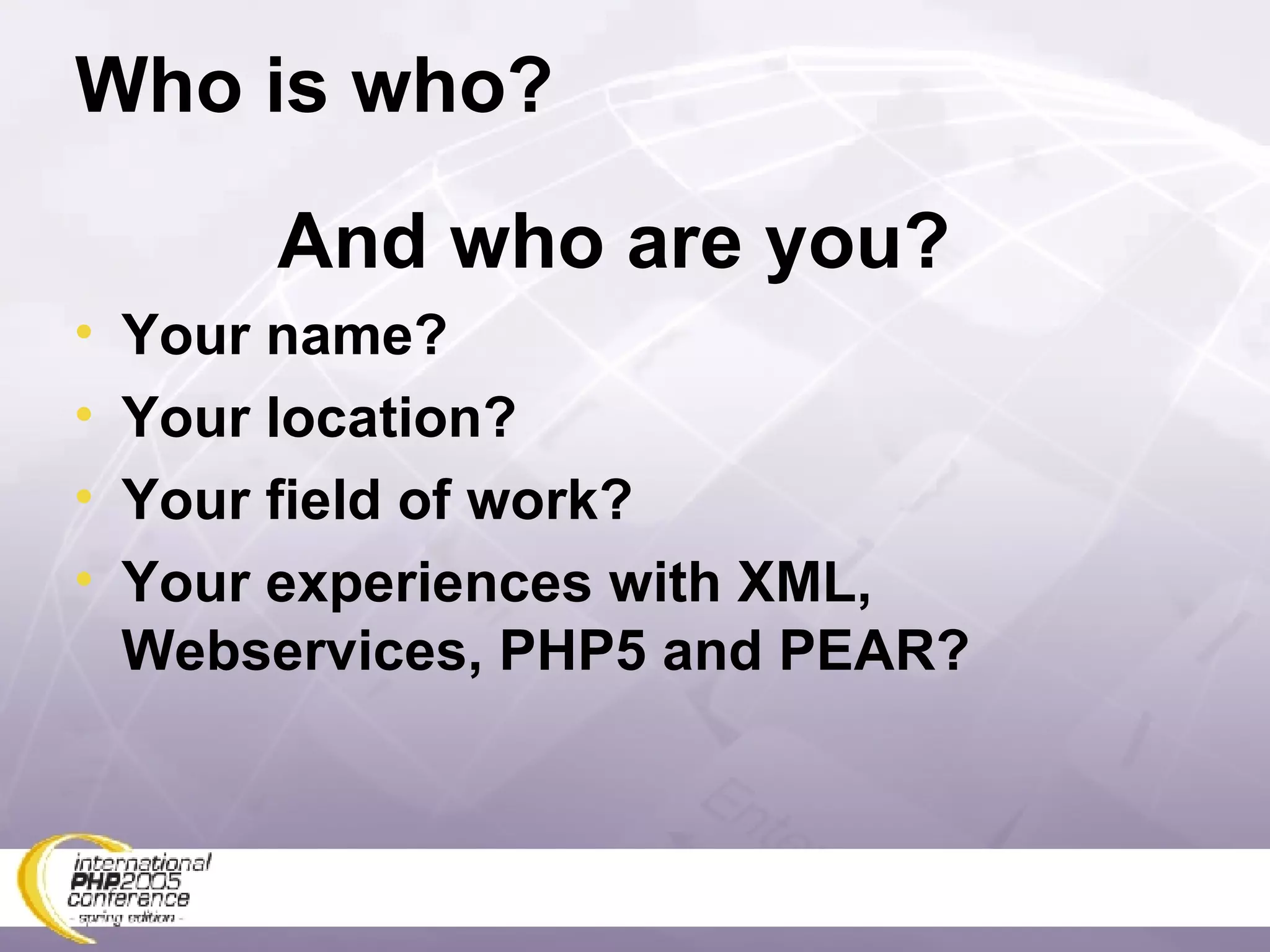 Who is who? And who are you? Your name? Your location? Your field of work? Your experiences with XML, Webservices, PHP5 and PEAR? 