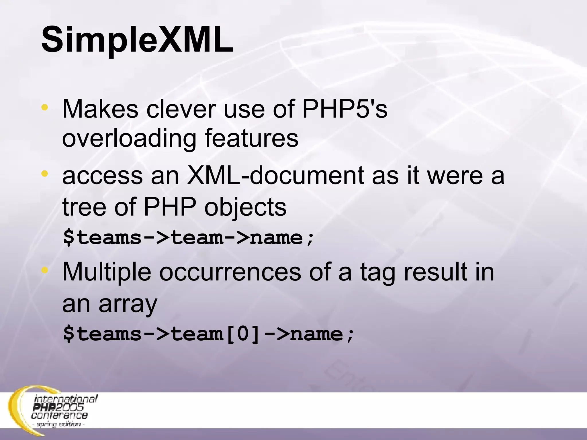 SimpleXML Makes clever use of PHP5's overloading features access an XML-document as it were a tree of PHP objects $teams->team->name; Multiple occurrences of a tag result in an array $teams->team[0]->name; 