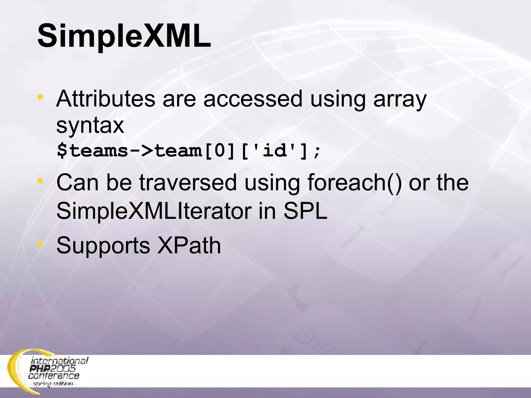 SimpleXML Attributes are accessed using array syntax $teams->team[0]['id']; Can be traversed using foreach() or the SimpleXMLIterator in SPL Supports XPath 