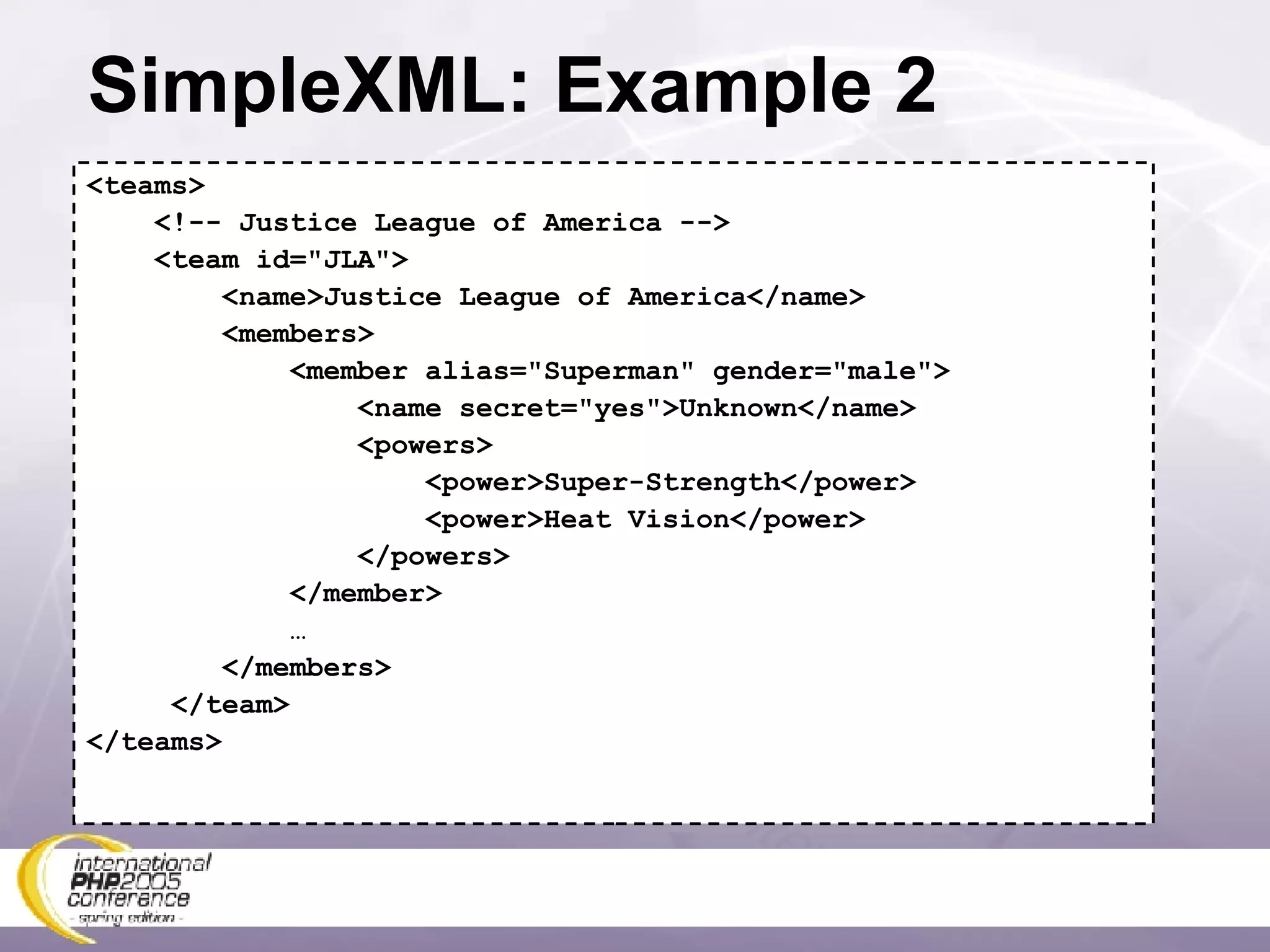SimpleXML: Example 2 <teams> <!-- Justice League of America --> <team id=&quot;JLA&quot;> <name>Justice League of America</name> <members> <member alias=&quot;Superman&quot; gender=&quot;male&quot;> <name secret=&quot;yes&quot;>Unknown</name> <powers> <power>Super-Strength</power> <power>Heat Vision</power> </powers> </member> … </members> </team> </teams> 