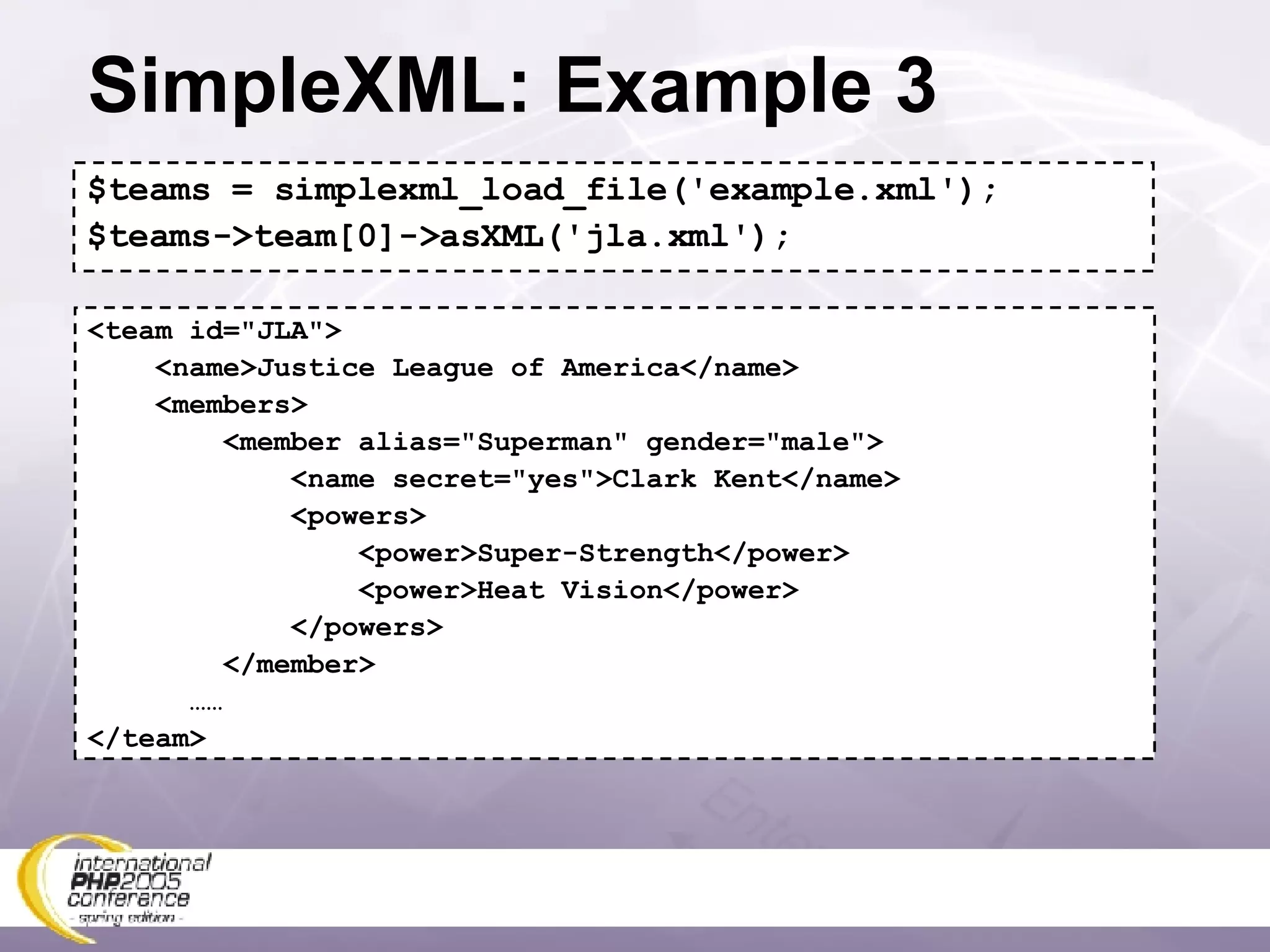 SimpleXML: Example 3 $teams = simplexml_load_file('example.xml'); $teams->team[0]->asXML('jla.xml'); <team id=&quot;JLA&quot;> <name>Justice League of America</name> <members> <member alias=&quot;Superman&quot; gender=&quot;male&quot;> <name secret=&quot;yes&quot;>Clark Kent</name> <powers> <power>Super-Strength</power> <power>Heat Vision</power> </powers> </member> …… </team> 
