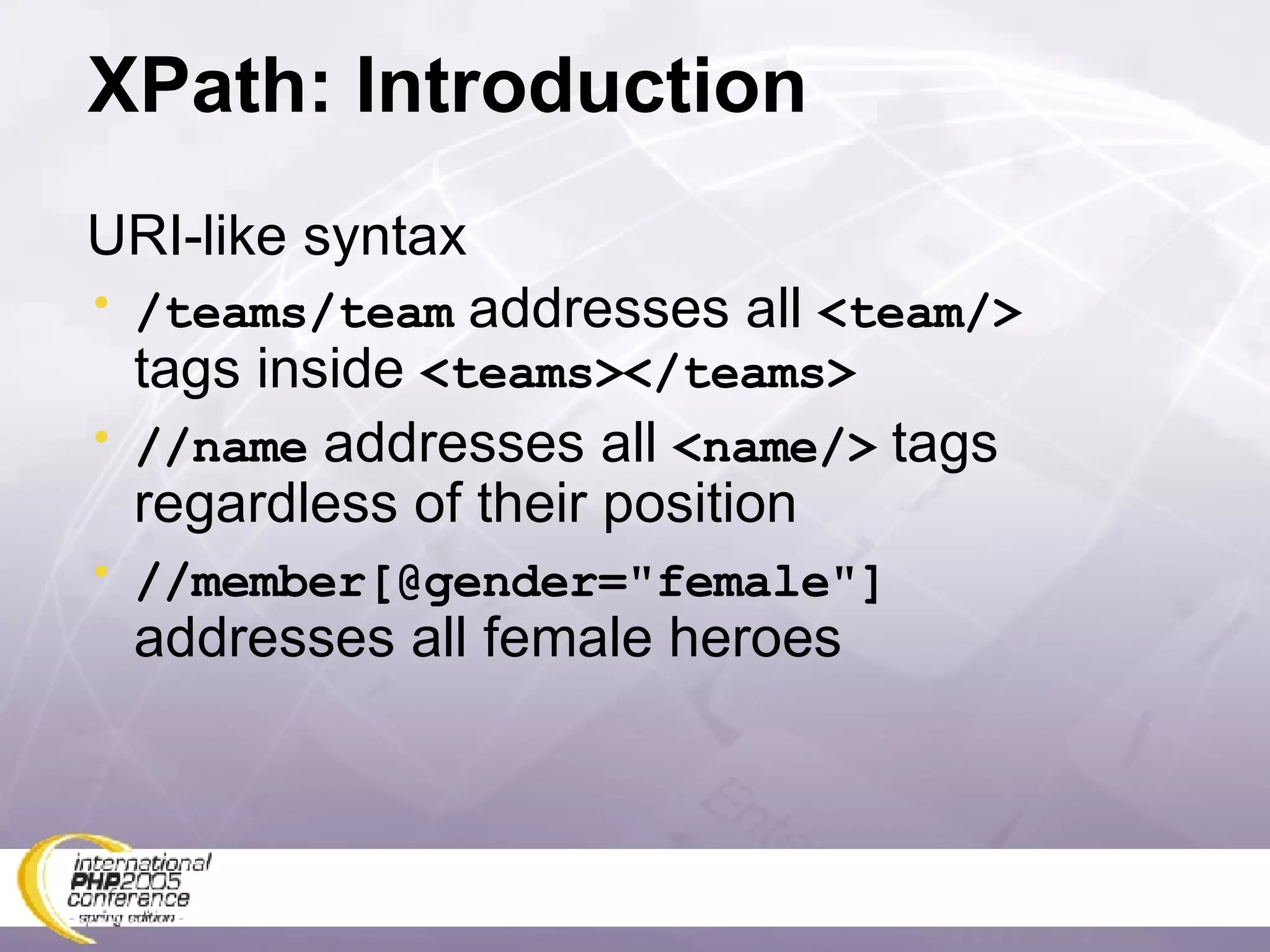 XPath: Introduction URI-like syntax /teams/team  addresses all  <team/>  tags inside  <teams></teams> //name  addresses all  <name/>  tags regardless of their position //member[@gender=&quot;female&quot;]  addresses all female heroes 