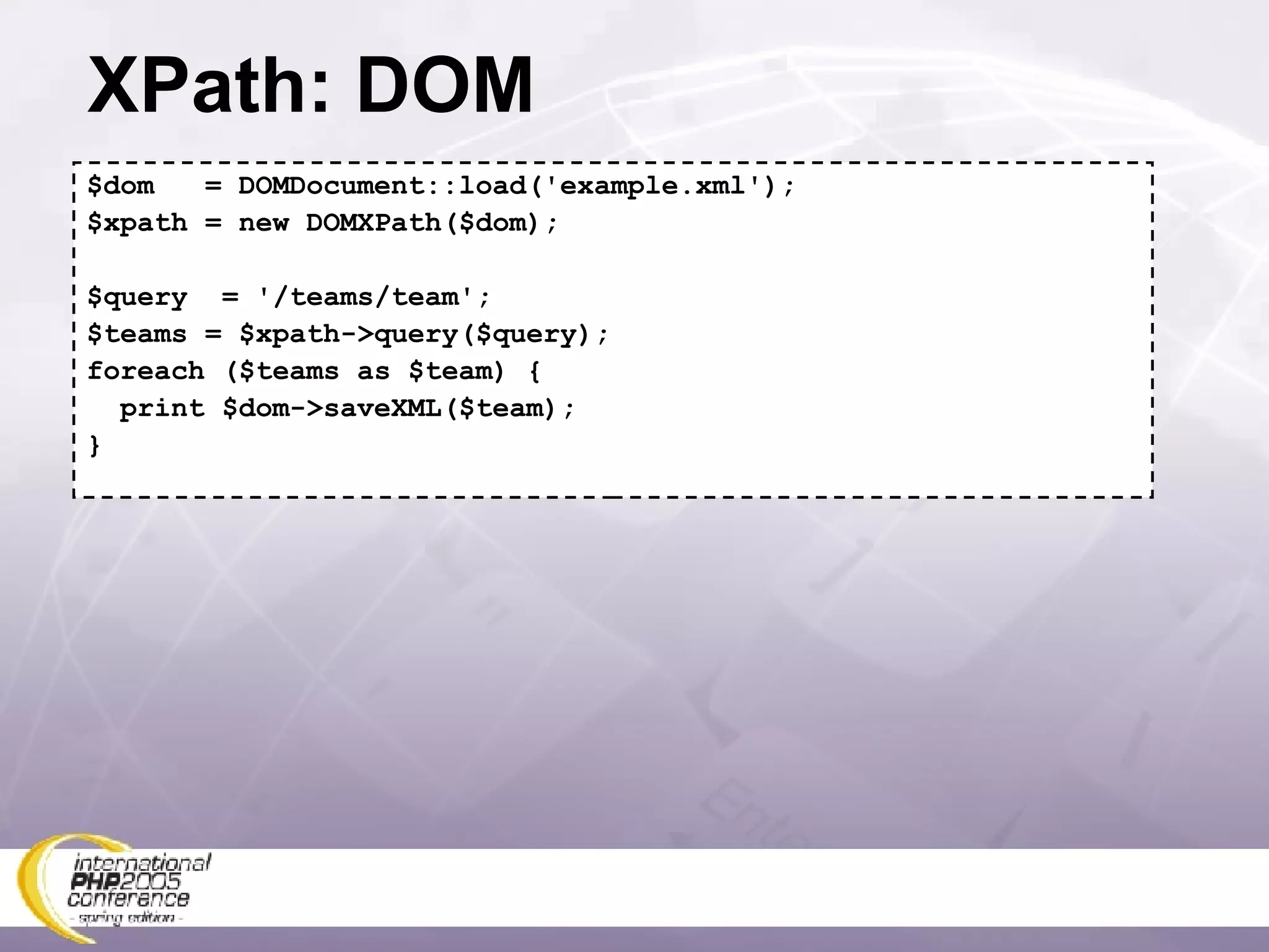 XPath: DOM $dom  = DOMDocument::load('example.xml'); $xpath = new DOMXPath($dom); $query  = '/teams/team'; $teams = $xpath->query($query); foreach ($teams as $team) { print $dom->saveXML($team); } 