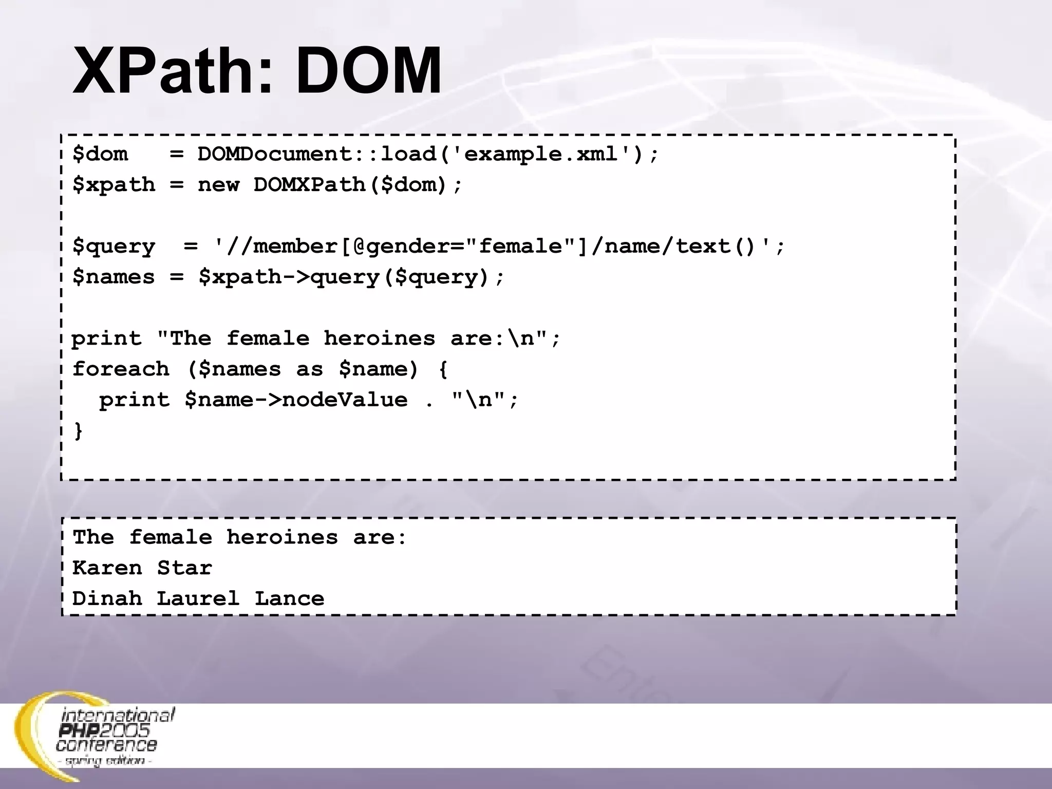 XPath: DOM $dom  = DOMDocument::load('example.xml'); $xpath = new DOMXPath($dom); $query  = '//member[@gender=&quot;female&quot;]/name/text()'; $names = $xpath->query($query); print &quot;The female heroines are:\n&quot;; foreach ($names as $name) { print $name->nodeValue . &quot;\n&quot;; } The female heroines are: Karen Star Dinah Laurel Lance 