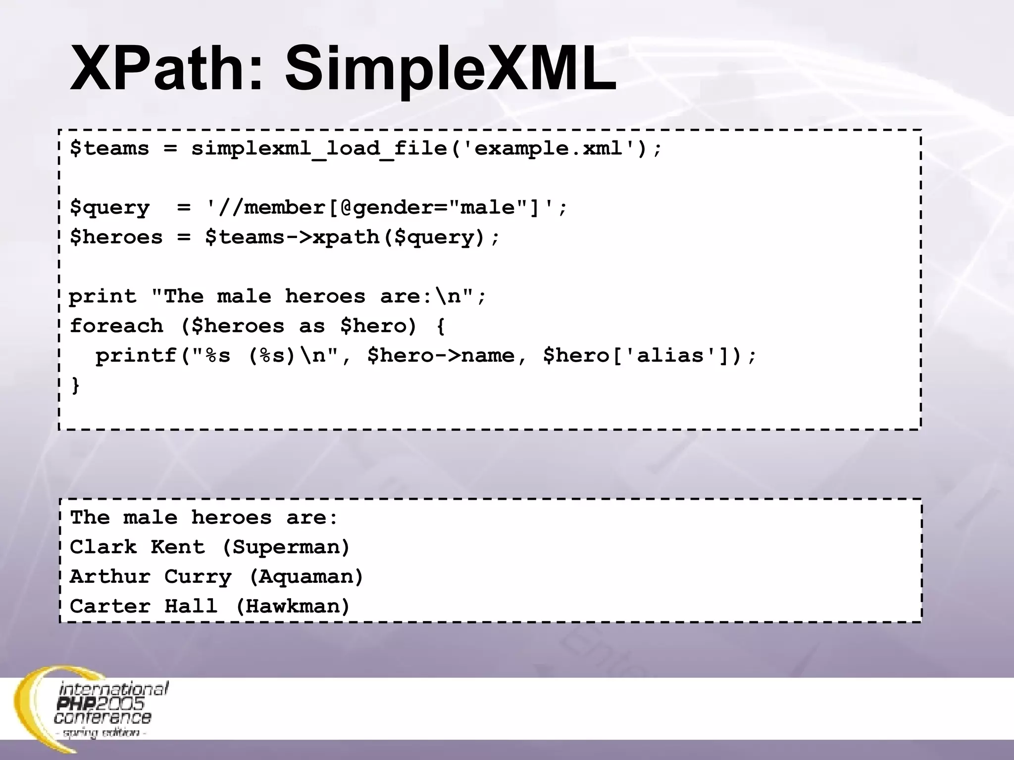 XPath: SimpleXML $teams = simplexml_load_file('example.xml'); $query  = '//member[@gender=&quot;male&quot;]'; $heroes = $teams->xpath($query); print &quot;The male heroes are:\n&quot;; foreach ($heroes as $hero) { printf(&quot;%s (%s)\n&quot;, $hero->name, $hero['alias']); } The male heroes are: Clark Kent (Superman) Arthur Curry (Aquaman) Carter Hall (Hawkman) 
