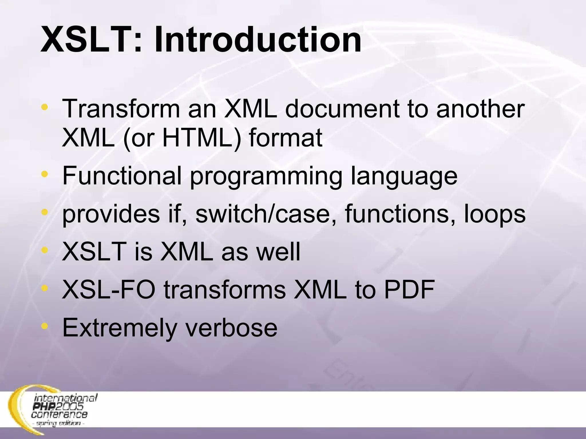 XSLT: Introduction Transform an XML document to another XML (or HTML) format Functional programming language provides if, switch/case, functions, loops XSLT is XML as well XSL-FO transforms XML to PDF Extremely verbose 
