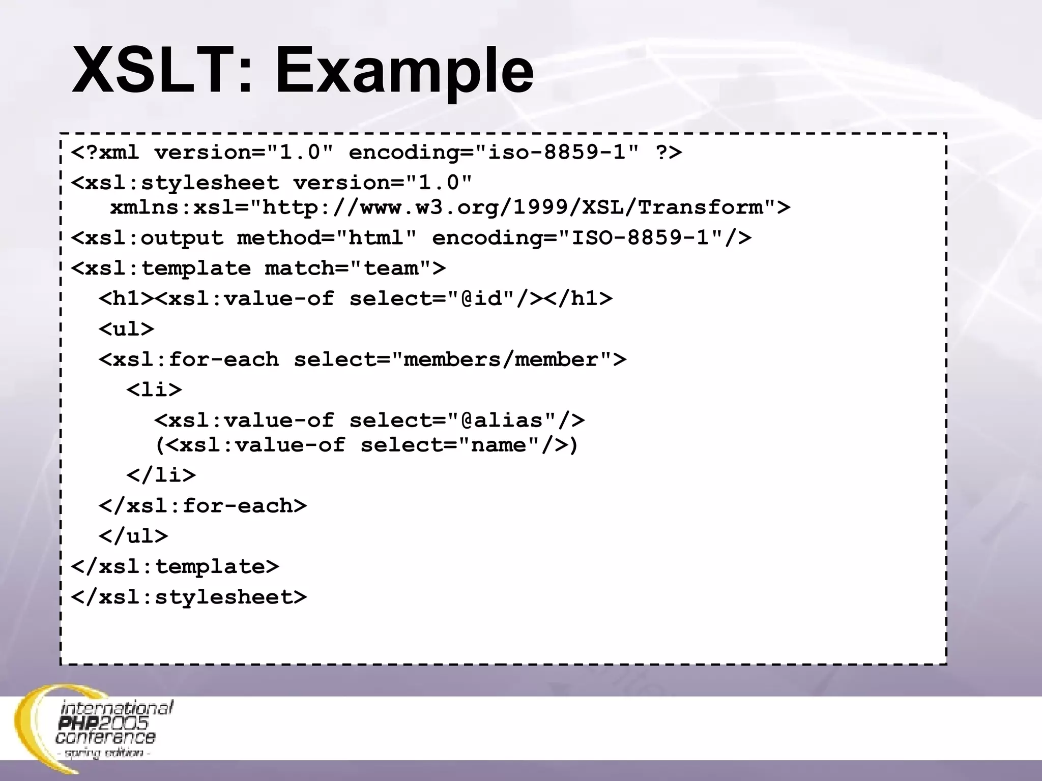XSLT: Example <?xml version=&quot;1.0&quot; encoding=&quot;iso-8859-1&quot; ?> <xsl:stylesheet version=&quot;1.0&quot; xmlns:xsl=&quot;http://www.w3.org/1999/XSL/Transform&quot;> <xsl:output method=&quot;html&quot; encoding=&quot;ISO-8859-1&quot;/> <xsl:template match=&quot;team&quot;> <h1><xsl:value-of select=&quot;@id&quot;/></h1> <ul> <xsl:for-each select=&quot;members/member&quot;> <li> <xsl:value-of select=&quot;@alias&quot;/>   (<xsl:value-of select=&quot;name&quot;/>) </li> </xsl:for-each> </ul> </xsl:template> </xsl:stylesheet> 