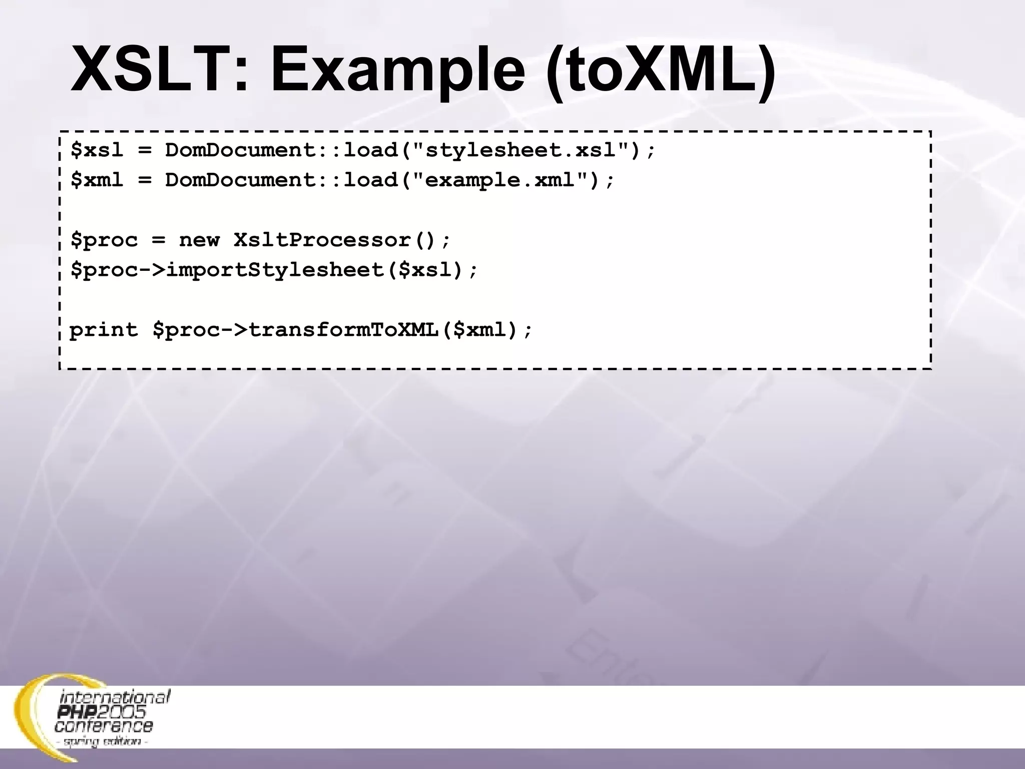 XSLT: Example (toXML) $xsl = DomDocument::load(&quot;stylesheet.xsl&quot;); $xml = DomDocument::load(&quot;example.xml&quot;); $proc = new XsltProcessor(); $proc->importStylesheet($xsl); print $proc->transformToXML($xml); 