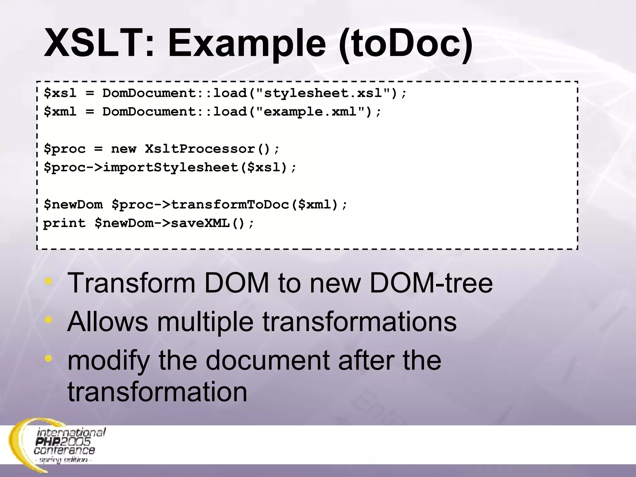 XSLT: Example (toDoc) $xsl = DomDocument::load(&quot;stylesheet.xsl&quot;); $xml = DomDocument::load(&quot;example.xml&quot;); $proc = new XsltProcessor(); $proc->importStylesheet($xsl); $newDom $proc->transformToDoc($xml); print $newDom->saveXML(); Transform DOM to new DOM-tree Allows multiple transformations modify the document after the transformation 