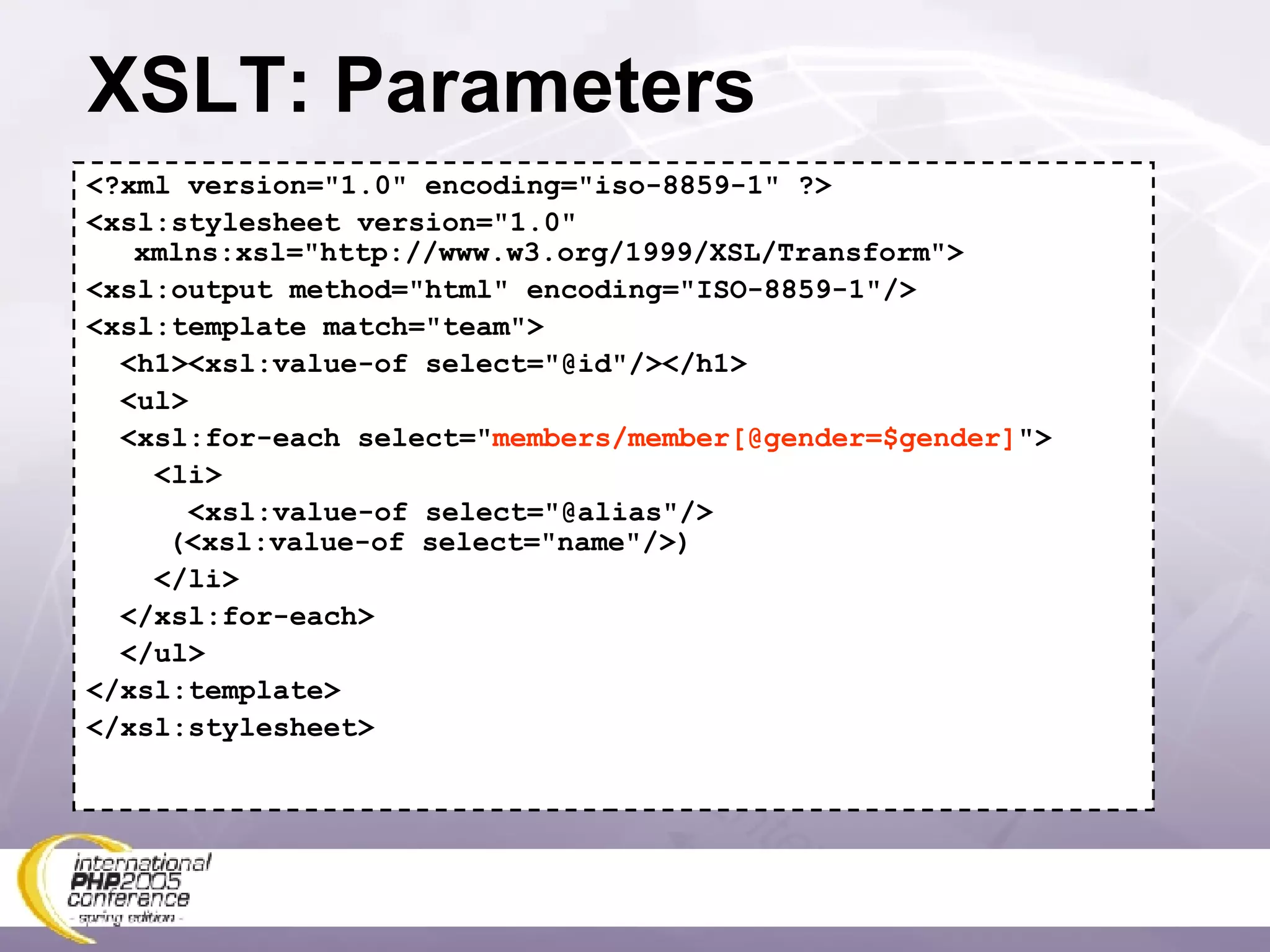 XSLT: Parameters <?xml version=&quot;1.0&quot; encoding=&quot;iso-8859-1&quot; ?> <xsl:stylesheet version=&quot;1.0&quot; xmlns:xsl=&quot;http://www.w3.org/1999/XSL/Transform&quot;> <xsl:output method=&quot;html&quot; encoding=&quot;ISO-8859-1&quot;/> <xsl:template match=&quot;team&quot;> <h1><xsl:value-of select=&quot;@id&quot;/></h1> <ul> <xsl:for-each select=&quot; members/member[@gender=$gender] &quot;> <li> <xsl:value-of select=&quot;@alias&quot;/>   (<xsl:value-of select=&quot;name&quot;/>) </li> </xsl:for-each> </ul> </xsl:template> </xsl:stylesheet> 