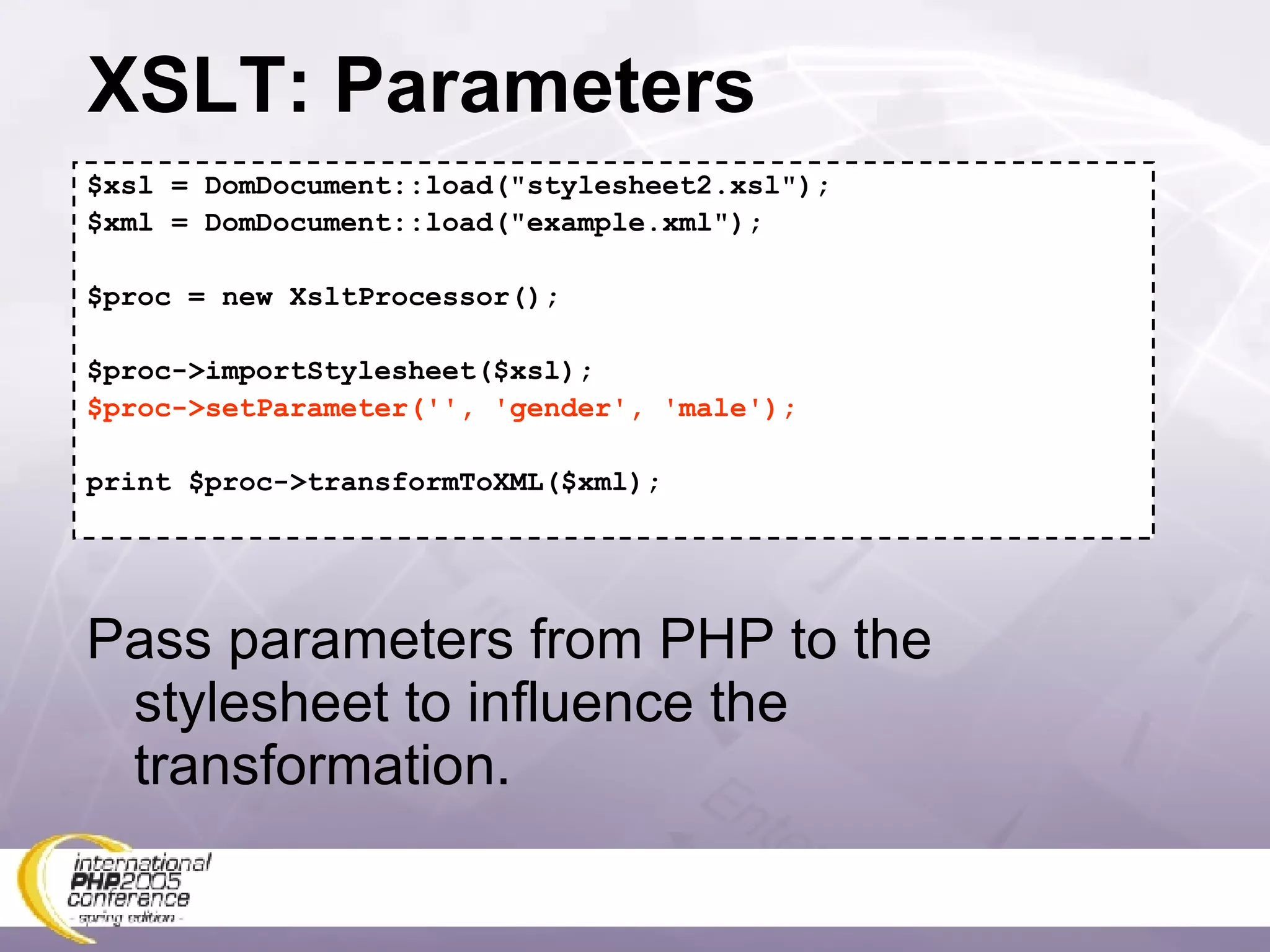 XSLT: Parameters $xsl = DomDocument::load(&quot;stylesheet2.xsl&quot;); $xml = DomDocument::load(&quot;example.xml&quot;); $proc = new XsltProcessor(); $proc->importStylesheet($xsl); $proc->setParameter('', 'gender', 'male'); print $proc->transformToXML($xml); Pass parameters from PHP to the stylesheet to influence the transformation. 