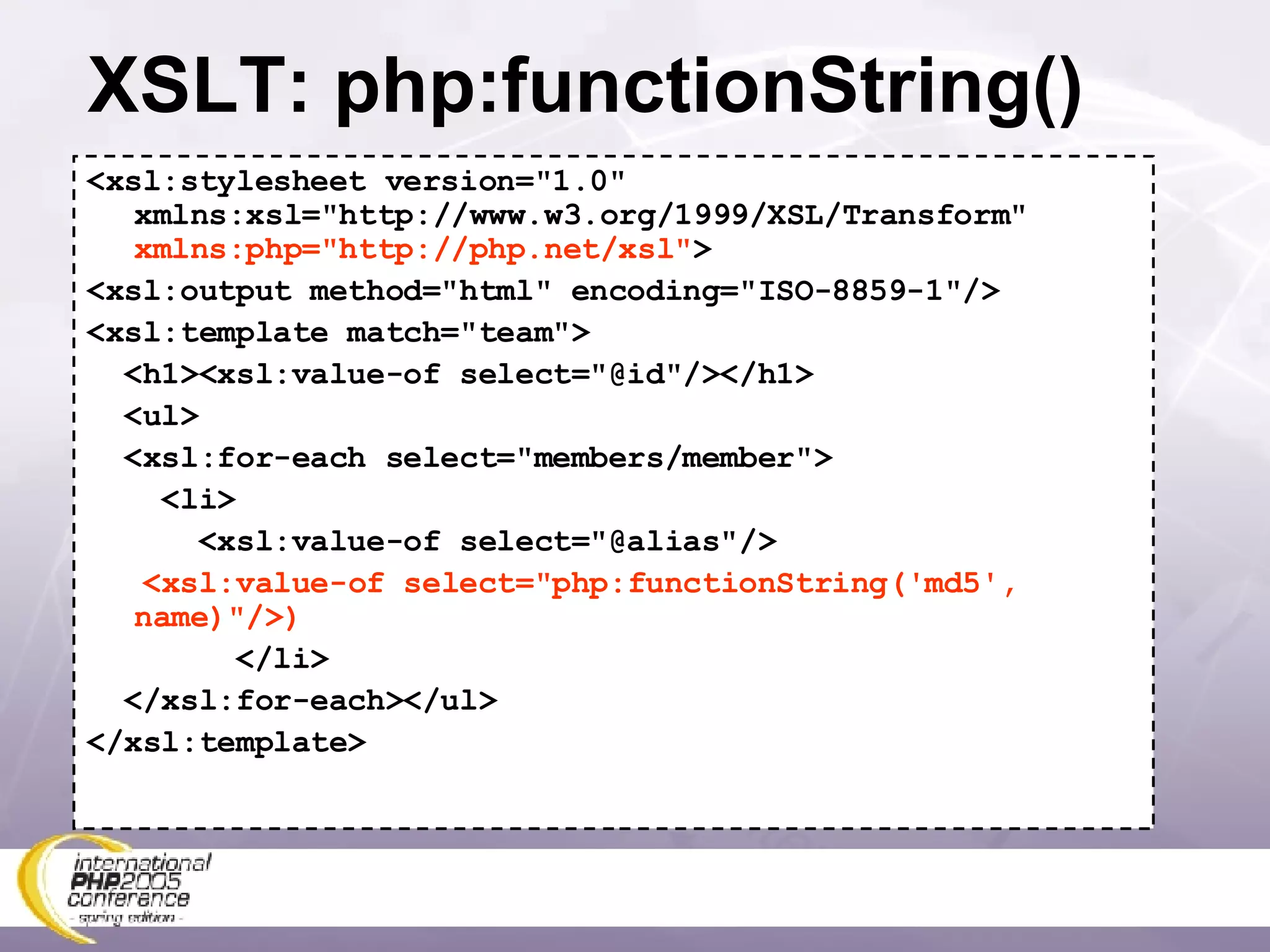 XSLT: php:functionString() <xsl:stylesheet version=&quot;1.0&quot; xmlns:xsl=&quot;http://www.w3.org/1999/XSL/Transform&quot; xmlns:php=&quot;http://php.net/xsl&quot; > <xsl:output method=&quot;html&quot; encoding=&quot;ISO-8859-1&quot;/> <xsl:template match=&quot;team&quot;> <h1><xsl:value-of select=&quot;@id&quot;/></h1> <ul> <xsl:for-each select=&quot;members/member&quot;> <li> <xsl:value-of select=&quot;@alias&quot;/> <xsl:value-of select=&quot;php:functionString('md5', name)&quot;/>) </li> </xsl:for-each></ul> </xsl:template> 