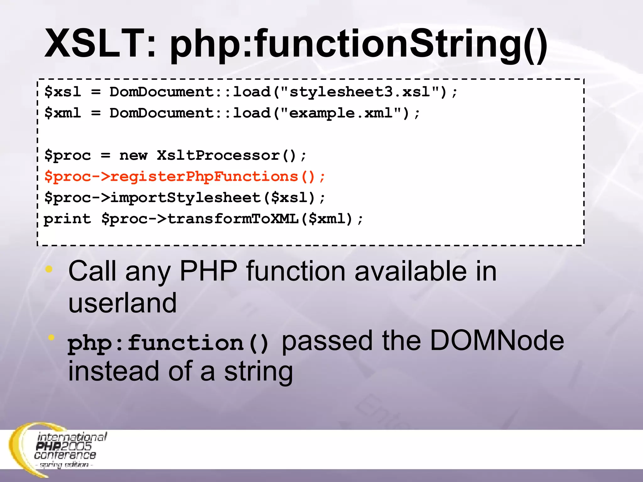 XSLT: php:functionString() $xsl = DomDocument::load(&quot;stylesheet3.xsl&quot;); $xml = DomDocument::load(&quot;example.xml&quot;); $proc = new XsltProcessor(); $proc->registerPhpFunctions(); $proc->importStylesheet($xsl); print $proc->transformToXML($xml); Call any PHP function available in userland php:function()  passed the DOMNode instead of a string 