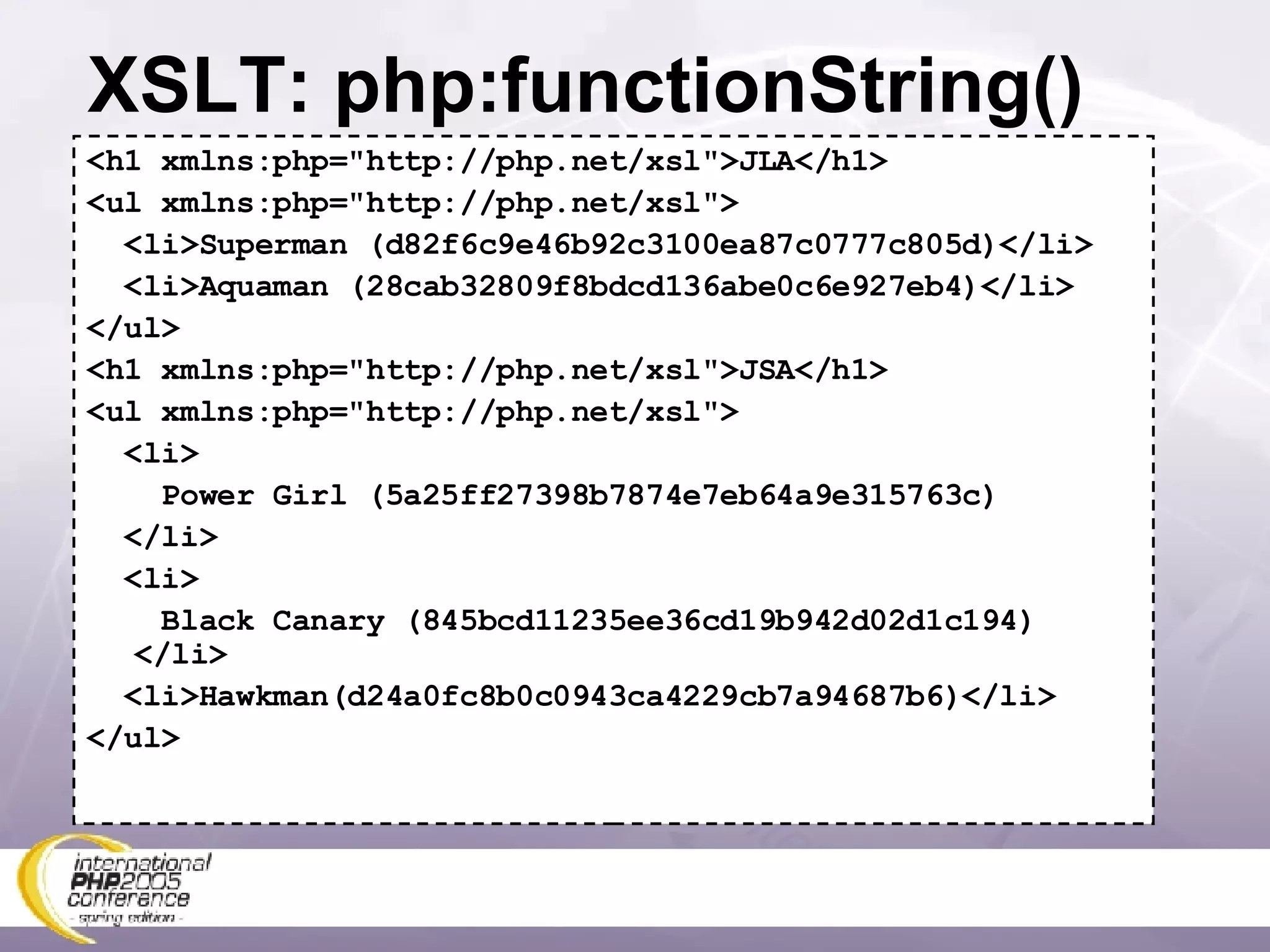 XSLT: php:functionString() <h1 xmlns:php=&quot;http://php.net/xsl&quot;>JLA</h1> <ul xmlns:php=&quot;http://php.net/xsl&quot;> <li>Superman (d82f6c9e46b92c3100ea87c0777c805d)</li> <li>Aquaman (28cab32809f8bdcd136abe0c6e927eb4)</li> </ul> <h1 xmlns:php=&quot;http://php.net/xsl&quot;>JSA</h1> <ul xmlns:php=&quot;http://php.net/xsl&quot;> <li> Power Girl (5a25ff27398b7874e7eb64a9e315763c) </li> <li> Black Canary (845bcd11235ee36cd19b942d02d1c194) </li> <li>Hawkman(d24a0fc8b0c0943ca4229cb7a94687b6)</li> </ul> 