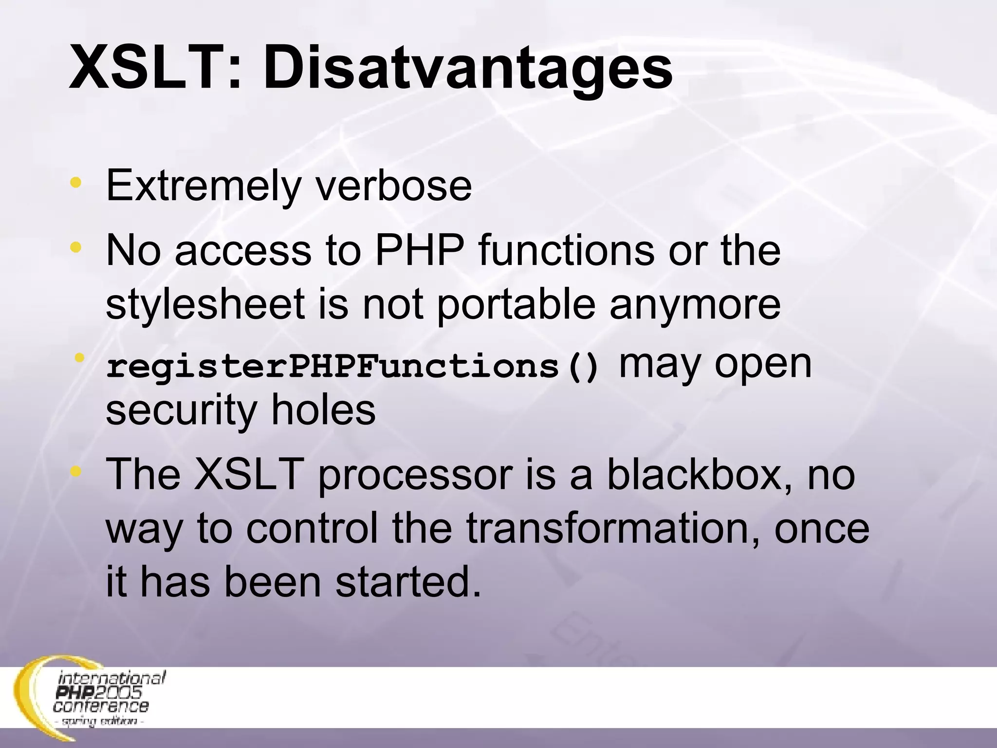 XSLT: Disatvantages Extremely verbose No access to PHP functions or the stylesheet is not portable anymore registerPHPFunctions()  may open security holes The XSLT processor is a blackbox, no way to control the transformation, once it has been started. 