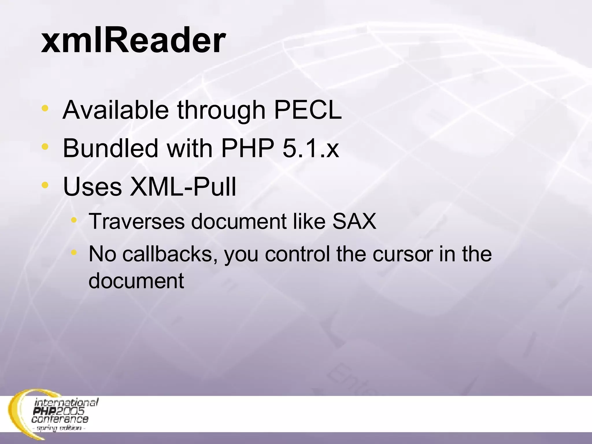 xmlReader Available through PECL Bundled with PHP 5.1.x Uses XML-Pull Traverses document like SAX No callbacks, you control the cursor in the document 