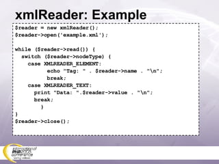 xmlReader: Example $reader = new xmlReader(); $reader->open('example.xml'); while ($reader->read()) { switch ($reader->nodeType) { case XMLREADER_ELEMENT: echo &quot;Tag: &quot; . $reader->name . &quot;\n&quot;; break; case XMLREADER_TEXT: print &quot;Data: &quot;.$reader->value . &quot;\n&quot;; break; } } $reader->close(); 