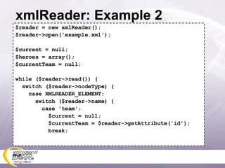 xmlReader: Example 2 $reader = new xmlReader(); $reader->open('example.xml'); $current = null; $heroes = array(); $currentTeam = null; while ($reader->read()) { switch ($reader->nodeType) { case XMLREADER_ELEMENT: switch ($reader->name) { case 'team': $current = null; $currentTeam = $reader->getAttribute('id'); break; 